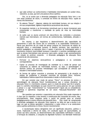 122
• que sabe atribuir ao conhecimento e habilidades internalizados um caráter ético,
valorativo, ou seja, que tem uma postura ética e política.
Ora, se se aceita que a dimensão pedagógica da educação física tem a ver
com esses produtos de aluno, o conteúdo do ensino da educação física supõe ao
menos três elementos:
• Os saberes “físicos” , digamos, saberes da motricidade humana, em sua relação e
em sua complexidade, ligados à experiência sociocultural dos alunos;
• Os esquemas mentais e as ferramentas conceituais que os alunos incorporam para
compreender e transformar a realidade do ponto de vista da motricidade
humana;
• As ações que os alunos praticam em decorrência dos conteúdos e processos
mentais que internalizam, em termos de conhecimentos, habilidades, atitudes e
valores.
Em resumo, o que impulsiona o desenvolvimento das capacidades de
pensamento e ação dos alunos são os conteúdos e as capacidades intelectuais e
físicas que decorrem de um modo de pensar próprios da construção do objeto da
educação física, a motricidade humana. O desafio, portanto, que caracteriza a
prática pedagógica na educação física é captar o percurso da investigação sobre o
movimento corporal (motricidade humana) e descobrir o caminho metodológico pelo
qual os alunos internalizam esse percurso, para assim, pensar e agir autonomamente
em relação às práticas corporais. A dimensão pedagógica da educação física
consistiria de três elementos:
• Formular os objetivos sócio-políticos e pedagógicos e os conteúdos
correspondentes;
• Captar os processo de investigação da realidade ou o modo de pensar que
caracteriza os saberes da motricidade humana, ou seja, a aprendizagem e
dominio prático do processo metodológico que corresponde às ciências que
estudam a motricidade humana;
• As formas de aplicar conceitos e processos de pensamento e de atuação na
análise de problemas e situações concretas da atividade física, inclusive,
habilidades e hábitos específicos relacionados à saúde e eficiência física.
Em que consiste esse modo de pensar “físico” no processo de ensino e
aprendizagem da educação física? Considerando-se que o campo disciplinar da
educação física é o movimento corporal, qual é o modo de pensar que lhe é próprio,
qual é o caminho metodológico ao qual recorre? Em outras palavras: em que consiste
o pensar e o agir “motorizmente” ou “corporalmente”? Quais são as competências
cognitivas e operativas requeridas de um aluno “educação-fisicamente” bem
formado?
São questões que somente o especialista em educação física pode responder e
é claro que as respostas a elas levarão à constituição dos conteúdos de ensino. Mas,
principalmente, essas respostas serão o ponto de partida para se orientar
pedagogicamente o ensino reflexivo de educação física. Este modo de compreender
a dimensão pedagógica da educação física apoia-se na idéia de que a escola é um
lugar em que os alunos aprendem a desenvolver a razão crítica e a se construírem
como sujeitos autônomos e críticos. Escrevi recentemente:
A escolarização básica obrigatória tem um significado educativo, político e
social, implicando o direito de todos, em condições iguais de oportunidades, ao
acesso aos bens culturais, ao desenvolvimento das capacidades individuais e sociais,
à formação da cidadania, à conquista da dignidade humana e da liberdade intelectual
 
