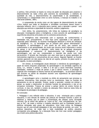123
e política. Este princípio se baseia na crença do poder da educação para propiciar o
desenvolvimento da razão critica pelo exercício da racionalidade, a melhoria da
qualidade da vida, o desenvolvimento da subjetividade e da sensibilidade, a
compreensão e a solidariedade entre os seres humanos, a inserção no trabalho e na
vida social (Libâneo, 2001).
A compreensão da escola como um dos lugares de desenvolvimento da razão
crítica implica que todas as disciplinas e atividades curriculares devem buscar a
educação reflexiva, isto é, a educação para o pensar, para o aprender a pensar - uma
educação que estimula a capacidade de raciocínio, análise e julgamento.
Com efeito, há, presentemente, três linhas da mudança de paradigma na
educação: investigações sobre a inteligência, o novo conceito de aprendizagem e as
experiências educativas articuladas com os contextos socioculturais.
A inteligência está relacionada com a aquisição de conhecimentos e
habilidades mas, principalmente, é vista hoje como capacidade a ser aplicada e
explorada pelos indivíduos. As recentes investigações destacam a forma de utilização
da inteligência, i.e., as estratégias que se utilizam para aplicar efetivamente a
inteligência. A aprendizagem é uma tarefa do ser ativo, que constrói seu
conhecimento e sua personalidade, de modo que torna-se muito importante o ensino
do pensar e do aprender a aprender, como meios de as pessoas alcançarem
responsabilidade e autonomia. O desenvolvimento da inteligência e da
aprendizagem, por sua vez, compreendem a inserção dos alunos num meio
sociocultural. É através das interações com esse meio que os alunos aprendem os
instrumentos cognitivos e comunicativos de sua cultura. Segundo Vigotski, as funções
mentais aparecem em dois planos da vida de um sujeito, primeiro no plano social e,
em seguida, no plano psicológico.
Em síntese, as investigações atuais destacam a relevância da aprendizagem, o
papel do ensino enquanto propiciador da aprendizagem e da atividade cognitiva do
aluno, i.e., ensinar a pensar. A idéia é a de que o aluno internaliza conceitos,
habilidades, mediante o modo de pensar a que a ciência recorre. A psicologia da
cognição tem investigado os fatores internos da aprendizagem – os processos internos
que ocorrem na mente do estudante durante uma experiência de aprendizagem
(Beltrán Llhera, 1993).
A aprendizagem seria o resultado ou efeito do pensamento que processa os
materiais informativos. Este processo inclui os movimentos, fases ou funções do
pensamento no ato de aprender. Ensinar, ajudar a aprender, consiste em ensinar a
pensar ou ajudar a desenvolver as distintas funções do pensamento e não só de
armazenar conteúdos. Trata-se de ensinar a pensar dentro do ensino formal do
currículo. A meu ver, também o ensino da educação física insere-se nesta linha de
investigação da psicologia e da pedagogia.
Em conclusão:
1. Pedagogia é uma reflexão sobre o educativo, é uma orientação para a prática
educativa, é uma direção de sentido das práticas de formação humana a partir de
objetivos e valores que se põem à humanização das pessoas numa sociedade
concreta. Ela se refere não apenas ao “como se faz”, mas, principalmente, ao “por
que se faz”, de modo a orientar o trabalho educativo para as finalidades sociais e
políticas almejadas pelo grupo de educadores. Uma visão crítica da Pedagogia
assume q
ue ter uma atitude pedagógica é dar uma direção de sentido, um rumo, às
práticas educativas, de modo que a toda modalidade de prática educativa
corresponda uma pedagogia. Se a educação física não tiver esse caráter pedagógico
ela é inútil como prática educativa.
 