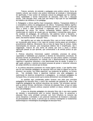 124
Trata-se, portanto, de entender a pedagogia como prática cultural, forma de
trabalho cultural, que envolve uma prática intencional de produção e internalização
de significados. É esse caráter de mediação cultural da pedagogia que faz viabilizar
várias modalidades e formas institucionais de educação, entre elas a educação
escolar. Todo educador físico, onde quer que esteja e seja qual for sua modalidade
de trabalho e de militância, é um pedagogo.
2. Pedagogizar a ciência significa fazer transposição didática. Transposição didática é
a conseqüência prática da pedagogização da ciência. Transposição didática significa
que temos o saber sábio que reúne os conteúdos científicos e culturais da educação
física e temos o saber selecionado e organizado para ser ensinado, para ser
apresentado aos alunos. Em resumo, transposição didática significa a ciência
transformada em matéria de estudo para ser aprendida e reconstruída pelos alunos.
Na condição de pedagogos, de professores, não podemos tomar a disciplina, a
ciência, formulada na ótica dos especialistas e despejar isso aos alunos. Fazendo
assim, não estamos fazendo “educação” física.
Isso significa que um saber da educação física, para se tornar acessível, para
ser incorporado pelos alunos e virar regra de conduta, precisa passar por princípios e
procedimentos didáticos. Obviamente não se trata de regras fixas de ensinar, modos
estereotipados de executar, pois transposição didática não é simplificação, não é
vulgarização. Trata-se de uma forma de ensinar que leve o aluno a atribuir
significado pessoal ao que aprende, que contextualize e de sentido pratico ao que
aprende.
3. Práticas educativas intencionais supõem conteúdos, processos do pensar,
capacidades e habilidades que propiciam o dominio de instrumentos conceituais. Os
processos formais do pensamento e os processos da ação prática supõem a formação
dos conteúdos do pensamento em conexão com o desenvolvimento de habilidades
cognitivas e operativas referentes a uma determinada área de estudo. O pensar e o
agir supõe, portanto, o dominio do próprio processo de pensar e raciocinar referente
ao campo cientifico ou cultural que se estuda.
4. As práticas educativas acontecem em muitos lugares sociais, o que significa dizer
que há uma dimensão pedagógica da educação física em todos os lugares em que ela
acontece: nas escolas, nos clubes esportivos, nas academias de ginástica, no turismo
etc. Tais atividades físicas e esportivas implicam uma ação pedagógica: na
explicitação de objetivos sóciopolíticos e pedagógicos, na condução pedagógica da
formação física, no sucesso escolar que os alunos demonstram nas atividades físicas.
As questões aqui consideradas podem fornecer uma pista para princípios
pedagógicos da educação física, a partir dos resultados das pesquisas da área e das
exigências pedagógicas das práticas educativas nas escolas. Tais princípios valeriam
para as práticas formais, não-formais e informais de educação física, já que em todos
os lugares onde se ensinam práticas corporais também se educa, também se realiza
uma ação pedagógica.
A busca da dimensão pedagógica da educação física não é uma mera questão
de métodos e procedimentos para se ensinar educação física. Se pensarmos a
educação física como atividade curricular com forte influência no conjunto das
outras disciplinas e atividades e com potencial inestimável de fortalecer a educação
da personalidade dos alunos, é preciso que se continue investigando os fundamentos
epistemológicos e metodológicos da pedagogia da educação física.
 