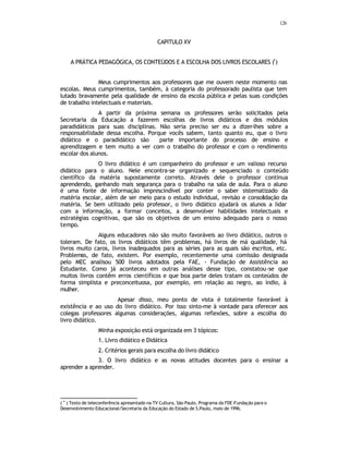 126
CAPITULO XV
A PRÁTICA PEDAGÓGICA, OS CONTEÚDOS E A ESCOLHA DOS LIVROS ESCOLARES (
•
)
Meus cumprimentos aos professores que me ouvem neste momento nas
escolas. Meus cumprimentos, também, à categoria do professorado paulista que tem
lutado bravamente pela qualidade de ensino da escola pública e pelas suas condições
de trabalho intelectuais e materiais.
A partir da próxima semana os professores serão solicitados pela
Secretaria da Educação a fazerem escolhas de livros didáticos e dos módulos
paradidáticos para suas disciplinas. Não seria preciso ser eu a dizer-lhes sobre a
responsabilidade dessa escolha. Porque vocês sabem, tanto quanto eu, que o livro
didático e o paradidático são parte importante do processo de ensino e
aprendizagem e tem muito a ver com o trabalho do professor e com o rendimento
escolar dos alunos.
O livro didático é um companheiro do professor e um valioso recurso
didático para o aluno. Nele encontra-se organizado e sequenciado o conteúdo
científico da matéria supostamente correto. Através dele o professor continua
aprendendo, ganhando mais segurança para o trabalho na sala de aula. Para o aluno
é uma fonte de informação imprescindível por conter o saber sistematizado da
matéria escolar, além de ser meio para o estudo individual, revisão e consolidação da
matéria. Se bem utilizado pelo professor, o livro didático ajudará os alunos a lidar
com a informação, a formar conceitos, a desenvolver habilidades intelectuais e
estratégias cognitivas, que são os objetivos de um ensino adequado para o nosso
tempo.
Alguns educadores não são muito favoráveis ao livro didático, outros o
toleram. De fato, os livros didáticos têm problemas, há livros de má qualidade, há
livros muito caros, livros inadequados para as séries para as quais são escritos, etc.
Problemas, de fato, existem. Por exemplo, recentemente uma comissão designada
pelo MEC analisou 500 livros adotados pela FAE, - Fundação de Assistência ao
Estudante. Como já aconteceu em outras análises desse tipo, constatou-se que
muitos livros contêm erros científicos e que boa parte deles tratam os conteúdos de
forma simplista e preconceituosa, por exemplo, em relação ao negro, ao índio, à
mulher.
Apesar disso, meu ponto de vista é totalmente favorável à
existência e ao uso do livro didático. Por isso sinto-me à vontade para oferecer aos
colegas professores algumas considerações, algumas reflexões, sobre a escolha do
livro didático.
Minha exposição está organizada em 3 tópicos:
1. Livro didático e Didática
2. Critérios gerais para escolha do livro didático
3. O livro didático e as novas atitudes docentes para o ensinar a
aprender a aprender.
( •
) Texto de teleconferência apresentado na TV Cultura, São Paulo, Programa da FDE-Fundação para o
Desenvolvimento Educacional/Secretaria da Educação do Estado de S.Paulo, maio de 1996.
 