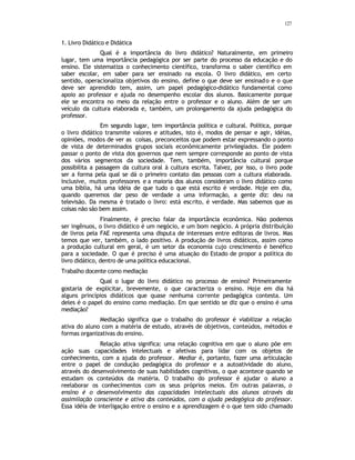 127
1. Livro Didático e Didática
Qual é a importância do livro didático? Naturalmente, em primeiro
lugar, tem uma importância pedagógica por ser parte do processo da educação e do
ensino. Ele sistematiza o conhecimento científico, transforma o saber científico em
saber escolar, em saber para ser ensinado na escola. O livro didático, em certo
sentido, operacionaliza objetivos do ensino, define o que deve ser ensinado e o que
deve ser aprendido tem, assim, um papel pedagógico-didático fundamental como
apoio ao professor e ajuda no desempenho escolar dos alunos. Basicamente porque
ele se encontra no meio da relação entre o professor e o aluno. Além de ser um
veículo da cultura elaborada e, também, um prolongamento da ajuda pedagógica do
professor.
Em segundo lugar, tem importância política e cultural. Política, porque
o livro didático transmite valores e atitudes, isto é, modos de pensar e agir, idéias,
opiniões, modos de ver as coisas, preconceitos que podem estar expressando o ponto
de vista de determinados grupos sociais econômicamente privilegiados. Ele podem
passar o ponto de vista dos governos que nem sempre corresponde ao ponto de vista
dos vários segmentos da sociedade. Tem, também, importância cultural porque
possibilita a passagem da cultura oral à cultura escrita. Talvez, por isso, o livro pode
ser a forma pela qual se dá o primeiro contato das pessoas com a cultura elaborada.
Inclusive, muitos professores e a maioria dos alunos consideram o livro didático como
uma bíblia, há uma idéia de que tudo o que está escrito é verdade. Hoje em dia,
quando queremos dar peso de verdade a uma informação, a gente diz: deu na
televisão. Da mesma é tratado o livro: está escrito, é verdade. Mas sabemos que as
coisas não são bem assim.
Finalmente, é preciso falar da importância econômica. Não podemos
ser ingênuos, o livro didático é um negócio, e um bom negócio. A própria distribuição
de livros pela FAE representa uma disputa de interesses entre editoras de livros. Mas
temos que ver, também, o lado positivo. A produção de livros didáticos, assim como
a produção cultural em geral, é um setor da economia cujo crescimento é benéfico
para a sociedade. O que é preciso é uma atuação do Estado de propor a política do
livro didático, dentro de uma política educacional.
Trabalho docente como mediação
Qual o lugar do livro didático no processo de ensino? Primeiramente
gostaria de explicitar, brevemente, o que caracteriza o ensino. Hoje em dia há
alguns princípios didáticos que quase nenhuma corrente pedagógica contesta. Um
deles é o papel do ensino como mediação. Em que sentido se diz que o ensino é uma
mediação?
Mediação significa que o trabalho do professor é viabilizar a relação
ativa do aluno com a matéria de estudo, através de objetivos, conteúdos, métodos e
formas organizativas do ensino.
Relação ativa significa: uma relação cognitiva em que o aluno põe em
ação suas capacidades intelectuais e afetivas para lidar com os objetos de
conhecimento, com a ajuda do professor. Mediar é, portanto, fazer uma articulação
entre o papel de condução pedagógica do professor e a autoatividade do aluno,
através do desenvolvimento de suas habilidades cognitivas, o que acontece quando se
estudam os conteúdos da matéria. O trabalho do professor é ajudar o aluno a
reelaborar os conhecimentos com os seus próprios meios. Em outras palavras, o
ensino é o desenvolvimento das capacidades intelectuais dos alunos através da
assimilação consciente e ativa dos conteúdos, com a ajuda pedagógica do professor.
Essa idéia de interligação entre o ensino e a aprendizagem é o que tem sido chamado
 