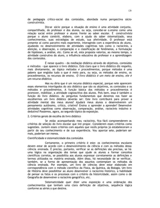 128
de pedagogia crítico-social dos conteúdos, abordada numa perspectiva sócio-
construtivista.
Diz-se sócio porque a situação de ensino é uma atividade conjunta,
compartilhada, do professor e dos alunos, ou seja, concebe-se o.ensino como uma
relação social entre professor e alunos frente ao saber escolar. É construtivista
porque o aluno constrói, elabora, com a ajuda do saber sistematizado, seus
conhecimentos, suas estratégias de estudo, sua afetividade. O professor está
presente aí como parceiro mais experiente, interagindo com a experiência do aluno,
ajudando no desenvolvimento de atividades cognitivas tais como o raciocínio, a
atenção, a observação, a comparação e a classificação de fenômenos, a formulação
de hipóteses, a análise, etc. Como se vê, esta proposta valoriza, ao mesmo tempo, a
atividade construtiva do aluno, a influência educativa do professor e a aprendizagem
dos conteúdos.
É nesse quadro - da mediação didática através de objetivos, conteúdos
e métodos - que aparece o livro didático. Está claro que o livro didático diz respeito,
mais diretamente, ao tópico métodos e procedimentos, porque métodos é uma
palavra que engloba tudo o que é meio para, ou seja, os métodos de ensino, os
procedimentos, os recursos de ensino. O livro didático é um meio de ensino, ele é
um recurso didático.
Mas eu diria que é um recurso didático especial, porque nele aparecem
esses elementos interligados do ato didático que são os objetivos, os conteúdos e os
métodos e procedimentos. A função básica dos métodos e procedimentos é
promover, mobilizar, a atividade cognoscitiva dos alunos. Pois bem, essa é também a
função do livro didático. As perguntas fundamentais que devemos nos fazer ao
escolhermos um livro didático deverão ser: Este livro contribuirá para prover a
atividade mental dos meus alunos? Ajudará meus alunos a desenvolverem um
pensamento autônomo, crítico, criativo? Ensina a aprender a aprender? Desenvolve
atividades cognitivas como observação, comparação, análise, raciocínio indutivo e
dedutivo? Passemos, agora, ao segundo tópico da exposição.
2. Critérios gerais de escolha do livro didático
Se estão acompanhando meu raciocínio, fica fácil compreenderem os
critérios de seleção do livro escolar que irei propor. Considerem esses critérios como
sugestões. Juntem esses critérios com aqueles que vocês próprios já estabeleceram a
partir do seu conhecimento e de sua experiência. Vou apontar sete, poderiam ser
mais, poderiam ser menos.
Cientificidade e sistematicidade dos conteúdos
Certamente, o primeiro critério é este: os conhecimentos escolares
devem estar de acordo com o desenvolvimento da ciência e com os métodos dessa
ciência ensinada. É preciso, portanto, verificar se as definições são precisas, se há
uma lógica na organização dos temas que ajude os alunos a formar conceitos
científicos corretos, se possibilita aos alunos expressar corretamente as definições e
termos utilizados na matéria ensinada. Além disso, há necessidade de se verificar,
também, se a forma de apresentação dos assuntos contemplam os métodos da
ciência ensinada. Por exemplo, um livro de ciências deve estar elaborado em
correspondência com o método científico da Física, da Química, da Biologia. Um livro
de História deve possibilitar ao aluno desenvolver o raciocínio histórico, a habilidade
de pensar os fatos e os processos com o critério da historicidade, assim como o de
Geografia de desenvolver o raciocínio geográfico, etc.
Sistematicidade quer dizer uma exposição e uma ordenação dos
conhecimentos que tenham uma clara definição de objetivos, sequência lógica
conforme as séries a que destina.
 
