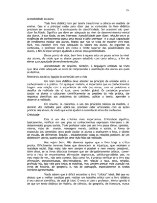 129
Acessibilidade ao aluno
Todo livro didático tem por tarefa transformar a ciência em matéria de
ensino. Essa é a principal razão para dizer que os conteúdos do livro didático
precisam ser acessíveis. É o contraponto da cientificidade. Ser acessível não quer
dizer facilitado. Significa que deve ser adequado ao nível de desenvolvimento mental
dos alunos, à sua idade, ao seu interesse. Acessibilidade quer dizer: relação entre as
exigências de conhecimento posta pela escola e pelo professor e a atual capacidade
de rendimento escolar dos alunos. Repito que não se trata de escolher livro mais
fácil, mas escolher livro mais adequado às idades dos alunos. Ao organizar os
conteúdos, o professor levará em conta o limite superior das possibilidades dos
alunos, a fim de estar sempre ajudando a elevar essas possibilidades.
Desse ponto d
e vista, bom livro é aquele está um pouco acima do nível
dos alunos, de modo que os alunos possam estudá-lo com certo esforço, a fim de
elevar sua capacidade de rendimento escolar.
Acessibilidade diz respeito, também, à linguagem utilizada no texto
que deve estar adequada ao nível de compreensão e assimilação dos alunos aos quais
se destina.
Relevância social ou ligação do conteúdo com a vida
Um bom livro didático deve atender ao princípio da unidade entre o
conhecimento e a prática. Em qualquer matéria, é importante que os conhecimentos
tragam uma relação com a experiência de vida dos alunos, com os problemas e
desafios da realidade não só local, como também global. Os conteúdos precisam
ajudar os alunos a colocarem cientificamente as questões da vida prática, dar
respostas cientificas aos problemas do cotidiano, aplicar a teoria, aprender a
observar a realidade.
Em resumo, os conceitos, o uso dos príncipios básicos da matéria, o
domínio dos métodos para aplicá-los, precisam estar articulados com as ações
práticas dos alunos, de modo que estas ajudem à assimilação ativa dos conteúdos.
Criticidade
Este é um dos critérios mais importantes. Criticidade significa,
basicamente, verificar em que grau os conhecimentos expressam interesses s de
determinados grupos sociais. Todo professor sabe que um livro passa idéias, opiniões,
valores, visão de mundo, mensagens morais, políticas e sociais. A forma de
exposição dos conteúdos tanto pode ajudar os alunos a analisarem o fato, o objeto
de estudo, de diferentes ângulos , estabelecendo todas as relações possíveis de um
objeto com outros, quanto pode dar uma visão falsa da realidade.
Mas vejam bem. Não devemos esperar que o livro traga a crítica
pronta. Dificilmente teremos livros que denunciem as injustiças, que mostrem a
realidade social. Digo mais: isto nem sempre é possível e nem mesmo desejável..
Além disso, se os livros didáticos tivessem que ser obrigatóriamente críticos, correr-
se-ia o risco de encontrarmos afirmações dogmáticas, político-partidárias que, no
meu modo de ver,. não seria correto. Seja como for, é preciso verificar se o livro traz
afirmações preconceituosas, discriminadoras, em relação a raça, sexo, religião,
profissão etc. Isso vale para todas as matérias, mas convém prestar mais atenção nos
livros de história, de geografia e, nos de português, especialmente os textos
literários apresentados.
Vocês sabem que é difícil encontrar o livro “crítico” ideal. Daí que eu
deduzo que a melhor condição para realizar um trabalho crítico com o livro didático
é seu caráter científico, do qual já falei. O resto é com o professor. Minha opinião é
de que um texto didático de história, de ciências, de geografia, de literatura, nunca
 