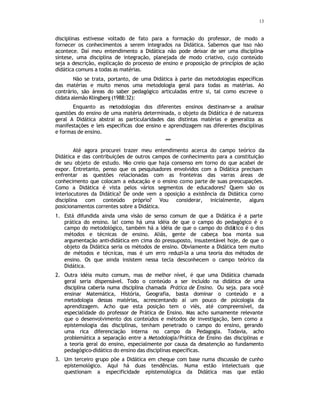 13
disciplinas estivesse voltado de fato para a formação do professor, de modo a
fornecer os conhecimentos a serem integrados na Didática. Sabemos que isso não
acontece. Daí meu entendimento a Didática não pode deixar de ser uma disciplina-
síntese, uma disciplina de integração, planejada de modo criativo, cujo conteúdo
seja a descrição, explicação do processo de ensino e proposição de princípios de ação
didática comuns a todas as matérias.
Não se trata, portanto, de uma Didática à parte das metodologias específicas
das matérias e muito menos uma metodologia geral para todas as matérias. Ao
contrário, são áreas do saber pedagógico articuladas entre si, tal como escreve o
didata alemão Klingberg (1988:32):
Enquanto as metodologias dos diferentes ensinos destinam-se a analisar
questões do ensino de uma matéria determinada, o objeto da Didática é de natureza
geral A Didática abstrai as particularidades das distintas matérias e generaliza as
manifestações e leis especificas doe ensino e aprendizagem nas diferentes disciplinas
e formas de ensino.
***
Até agora procurei trazer meu entendimento acerca do campo teórico da
Didática e das contribuições de outros campos de conhecimento para a constituição
de seu objeto de estudo. N
ão creio que haja consenso em torno do que acabei de
expor. Entretanto, penso que os pesquisadores envolvidos com a Didática precisam
enfrentar as questões relacionadas com as fronteiras das varras áreas de
conhecimento que colocam a educação e o ensino como parte de suas preocupações.
Como a Didática é vista pelos vários segmentos de educadores? Quem são os
interlocutores da Didática? De onde vem a oposição a existência da Didática corno
disciplina com conteúdo próprio? Vou considerar, inicialmente, alguns
posicionamentos correntes sobre a Didática.
1. Está difundida ainda uma visão de senso comum de que a Didática é a parte
prática do ensino. Ia! como há uma idéia de que o campo do pedagógico é o
campo do metodológico, também há a idéia de que o campo do didático é o dos
métodos e técnicas de ensino. Aliás, gente de cabeça boa monta sua
argumentação anti-didática em cima do pressuposto, insustentável hoje, de que o
objeto da Didática seria os métodos de ensino. Obviamente a Didática tem muito
de métodos e técnicas, mas é um erro reduzi-la a uma teoria dos métodos de
ensino. Os que ainda insistem nessa tecla desconhecem o campo teórico da
Didática.
2. Outra idéia muito comum, mas de melhor nível, é que uma Didática chamada
geral seria dispensável. Todo o conteúdo a ser incluído na didática de uma
disciplina caberia numa disciplina chamada Prática de Ensino. Ou seja. para você
ensinar Matemática, História, Geografia, basta dominar o conteúdo e a
metodologia dessas matérias, acrescentando aí um pouco de psicologia da
aprendizagem. Acho que esta posição tem o viés, até compreensível, da
especialidade do professor de Prática de Ensino. Mas acho sumamente relevante
que o desenvolvimento dos conteúdos e métodos de investigação, bem como a
epistemologia das disciplinas, tenham penetrado o campo do ensino, gerando
uma rica diferenciação interna no campo da Pedagogia. Todavia, acho
problemática a separação entre a Metodologia/Prática de Ensino das disciplinas e
a teoria geral do ensino, especialmente por causa da desatenção ao fundamento
pedagógico-didático do ensino das disciplinas específicas.
3. Um terceiro grupo põe a Didática em cheque com base numa discussão de cunho
epistemológico. Aqui há duas tendências. Numa estão intelectuais que
questionam a especificidade epistemológica da Didática mas que estão
 