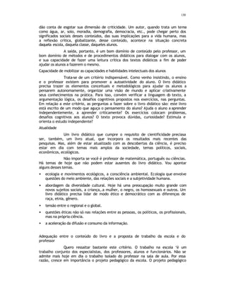 130
dão conta de esgotar sua dimensão de criticidade. Um autor, quando trata um tema
como água, ar, solo, moradia, demografia, democracia, etc., pode chegar perto dos
significados sociais desses conteúdos, das suas implicações para a vida humana, mas
a reflexão crítica, globalizante, desse conteúdo, acontece na situação concreta
daquela escola, daquela classe, daqueles alunos.
A saída, portanto, é um bom domínio de conteúdo pelo professor, um
bom domínio de métodos e de procedimentos didáticos para dialogar com os alunos,
e sua capacidade de fazer uma leitura crítica dos textos didáticos a fim de poder
ajudar os alunos a fazerem o mesmo.
Capacidade de mobilizar as capacidades e habilidades intelectuais dos alunos
Trata-se de um critério indispensável. Como venho insistindo, o ensino
e o professor existem para promover a autoatividade do aluno. O livro didático
precisa trazer os elementos conceituais e metodológicos para ajudar os alunos a
pensarem autonomamente, organizar uma visão de mundo e aplicar criativamente
seus conhecimentos na prática. Para isso, convém verificar a linguagem do texto, a
argumentação lógica, os desafios cognitivos propostos nos exercícios, nas perguntas.
Em relação a este critério, as perguntas a fazer sobre o livro didático são: este livro
está escrito de um modo que aguça o pensamento do aluno? Ajuda o aluno a aprender
independentemente, a aprender criticamente? Os exercícios colocam problemas,
desafios cognitivos aos alunos? O texto provoca dúvidas, curiosidade? Estimula e
orienta o estudo independente?
Atualidade
Um livro didático que cumpre o requisito de cientificidade preciasa
ser, também, um livro atual, que incorpora os resultados mais recentes das
pesquisas. Mas, além de estar atualizado com as descobertas da ciência, é preciso
estar em dia com temas mais amplos da sociedade, temas políticos, sociais,
econômicos, ecológicos.
Não importa se você é professor de matemática, português ou ciências.
Há temas de hoje que não podem estar ausentes do livro didático. Vou apontar
alguns desses temas.
• ecologia e movimentos ecológicos, a consciência ambiental. Ecologia que envolve
questões do meio ambiente, das relações sociais e a subjetividade humana.
• abordagem da diversidade cultural. Hoje há uma preocupação muito grande com
novos sujeitos sociais, a criança,.a mulher, o negro, os homosexuais e outros. Um
livro didático precisa lidar de modo ético e democrático com as diferenças de
raça, etnia, gênero.
• tensão entre o regional e o global.
• questões éticas não só nas relações entre as pessoas, os políticos, os profissionais,
mas na própria ciência.
• a aceleração da difusão e consumo da informação.
Adequação entre o conteúdo do livro e a proposta de trabalho da escola e do
professor
Quero ressaltar bastante este critério. O trabalho na escola ‘é um
trabalho conjunto dos especialistas, dos professores, alunos e funcionários. Não se
admite mais hoje em dia o trabalho isolado do professor na sala de aula. Por essa
razão, cresce em importância o projeto pedagógico da escola. O projeto pedagógico
 