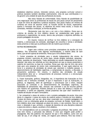 131
estabelece objetivos comuns, intenções comuns, uma proposta curricular comum e
práticas escolares também decididas coletivamente. Uma de suas contribuições é a
de garantir uma unidade de ação dos profissionais da escola.
Não estou falando de uniformidade. Estou falando da possibilidade de
uma negociação entre os profissionais da escola de uma pauta comum de pensamento
e ação em torno de objetivos e práticas escolares. Essa pauta implica um mínimo de
consenso em torno de assuntos como: as funções sociais da escola, expectativas
quanto à formação dos alunos, os objetivos do ensino nesta escola, a função dos
conteúdos, métodos e avaliação, as formas de gestão.
Obviamente tudo isto tem a ver com a livro didático. Penso que os
critérios de escolha do livro didático devem ser estabelecidos pelo grupo de
professores e especialistas da escola, dentro dos princípios e objetivos definidos no
projeto pedagógico da escola.
Em resumo: trata-se de verificar no livro didático se a concepção da
matéria, a estruturação do conteúdo, abordagem de conceitos e temas e atividades
estão próximos à visão que os professores têm da matéria que ensinam.
OUTRAS RECOMENDAÇÕES
Sugeri sete critérios como princípios orientadores da escolha do livro
didático. Vou acrescentar mais algumas recomendações, a maioria delas de bom
senso, que servem apenas de lembretes. Penso que o livro didático deve:
1. Conter propostas de atividades para o estudo independente dos alunos. As
propostas incluem: exercícios de vários tipos, estudo dirigido individual, pesquisas,
testes, questões de dissertação. Todas destinadas ao estudo independente do aluno.
Atenção: não estou me referindo ao livro descartável em que os alunos preenchem o
caderno de exercícios na base de cruzinhas. Penso que esse tipo de livro não serve
mais para uma proposta de ensino mais contemporânea. O que sugiro observar nos
livros é a presença de atividades de estudo que valorizem o trabalho pessoal, o
desenvolvimento de habilidades cognitivas, a compreensão do assunto, a discussão, o
pensamento autônomo. Em resumo, o objetivo das atividades de estudo
independente deve ser o enriquecimento de processos mentais e a estruturação
interna do conhecimento.
2. Trazer ilustrações, gráficos, fotografias, etc. A importância das ilustrações no livro
didático não é nenhuma novidade. O que é importante é que as ilustrações, os
gráficos, os diagramas, além de aperfeiçoar a comunicação com o leitor, estejam
associados ao conteúdo e ao desenvolvimento de estratégias cognitivas, de
habilidades de pensamento. Mas, atenção: não confundir o uso de recursos gráficos
com história em quadrinhos. Prestem atenção se o autor não disfarça o estudo em
brincadeira, a tarefa em joguinhos. Estudo prazeiroso não quer dizer transformar o
trabalho de estudar em lazer e brincadeira.
3. Ser compatível o plano de ensino e com o projeto pedagógico da escola. Uma coisa
óbvia é a seguinte: o plano de ensino da matéria antece a escolha do livro didático.
O plano de ensino, por sua vez, deve estar conectado com o projeto pedagógico da
escola e com as orientações gerais da proposta curricular do Estado. Sendo assim, o
livro didático deve estar adequado ao plano de ensino, e não contrário. Para ser mais
claro: o desejado é que, primeiro, a equipe de docentes de uma disciplina elaborem
o plano de ensino e, depois, escolham o livro didático.
4. Ter correspondência com as convicções e propostas do professor. Não aceitar, sem
mais nem menos, a persuasão das editoras. É claro que ninguém pode proibir a
propaganda. Mas não podemos nos esquecer de que o livro didático, junto com seu
valor de uso, é um artigo de venda, um negócio para editoras. Para isso existe a
 