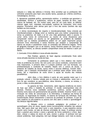 132
sedução e o lobby das editoras e livrarias. Devo acreditar que os professores têm
suficiente autonomia para fazer uma escolha isenta, pautada por critérios científicos,
metodológicos, técnicos.
5. Apresentar qualidade gráfica, apresentação estética e condições que garantam a
durabilidade. Verificar o acabamento, textura do papel, tamanho da letra, capa,
costura da lombada, etc. Em muitos casos, para ter um custo baixo, as editoras
colocam papel ruim, impressão mal-acabada, ausência de ilustrações, letra muito
pequena. Precisamos estar alertas para que o livro dos alunos carentes não seja
também um livro carente.
6. A última recomendação diz respeito à interdisciplinaridade. Estou entendo por
interdisciplinaridade o diálogo entre as matérias para uma melhor compreensão de
temas ou problemas, de modo a se ter uma visão globalizada sobre o assunto. É
juntar vários ramos de conhecimento ou noções de várias disciploinas para
compreender melhor um assunto ou ver globalmente um problema da realidade.
Acredito que os módulos paradidáticos podem ter um papel importante porque
oferecem livros informativos e textos literários que ampliam a compreensão de
tópicos de estudo e possibilitam tratar os conteúdos sob diferentes ângulos. Temas
de geografia interagem com os de história, textos literários podem ser úteis para a
geografia e história, as ciências também compartilham temas de história e assim por
diante.
3. Conclusão: O livro didático e novas atitudes docentes
Para finalizar, gostaria de fazer algumas considerações finais sobre
novas atitudes docentes no mundo de hoje.
Certamente os professores sabem que o livro didático não resolve
todos os problemas do ensino. Ele vem junto com outras condições, certamente bem
mais importantes. A primeira delas é o próprio professor com sua formação, sua
profissionalização e condições de trabalho. Depois vem a cultura da escola, o
ambiente de trabalho da escola, outros meios e recursos didáticos. Convém dizer,
também, que é bastante recomendável que o professor possa utilizar vários outros
textos, daí a importância de vocês terem a opção de escolha dos módulos
paradidáticos.
Além disso, o livro didático é parte de uma questão maior que é a
produção cultural e literária voltada para as crianças e adolescentes. Junto com o
livro há que considerar os para-didáticos, obras literárias, o cinema, as revistas, o
jornal, o vídeo, as artes plásticas etc.
Eu gostaria de falar, brevemente, sobre algumas tendências do ensino
de hoje que afeta o trabalho do professor. O mundo contemporâneo está em
ebulição. Vivemos novas realidades econômicas, políticas, sociais, geográficas.
Estamos numa época de questionamento das grandes verdades. Estamos frente a uma
revolução nos meios de comunicação e na informática, a mudanças nas formas de
produção, na organização do trabalho, no sistema de formação dos indivíduos. Essas
transformações afetam diretamente o exercício da profissão de professor. O que de
mais moderno ou pós-moderno os autores tem dito sobre o ensino e aprendizagem?
Vou destacar algumas idéias:
1) Relação entre a condução pedagógica do professor e a
aprendizagem ativa do aluno. Aquele ensino exclusivamente verbalista não subsiste
mais. Não quero dizer que deve sumir a aula expositiva. A aula expositiva precisa
assumir outra função, ao lado de diversas artividades de classe. O professor precisa
fazer o possível para ensinar o aluno a aprender de forma autônoma e crítica. Quer
dizer, colocar a cabeça do aluno em ação, ensinar a pensar. O p
rofessor tem que
colocar problemas, fazer perguntas, tem que dialogar bastante, ouvir mais os alunos,
 
