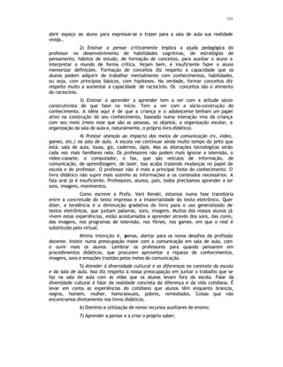 133
abrir espaço ao aluno para expressar-se e trazer para a sala de aula sua realidade
vivida..
2) Ensinar a pensar criticamente implica a ajuda pedagógica do
professor no desenvolvimento de habilidades cognitivas, de estratégias de
pensamento, hábitos de estudo, de formação de conceitos, para auxiliar o aluno a
interpretar o mundo de forma crítica. Vejam bem, é insuficiente fazer o aluno
memorizar definições. Formação de conceitos diz respeito à capacidade que os
alunos podem adquirir de trabalhar mentalmente com conhecimentos, habilidades,
ou seja, com princípios básicos, com hipóteses. Na verdade, formar conceitos diz
respeito muito a aumentar a capacidade de raciocínio. Os conceitos são o alimento
do raciocínio.
3) Ensinar a aprender a aprender tem a ver com a atitude sócio-
construtivista de que falei no início. Tem a ver com a sócio-construção do
conhecimento. A idéia aqui é de que a criança e o adolescente tenham um papel
ativo na construção do seu conhecimento, baseado numa interação viva da criança
com seu meio (meio esse que são as pessoas, os objetos, a organização escolar, a
organização da sala de aula e, naturalmente, o próprio livro didático).
4) Prestar atenção ao impacto dos meios de comunicação (tv, vídeo,
games, etc.) na sala de aula. A escola vai continuar ainda muito tempo do jeito que
está: sala de aula, lousa, giz, cadernos, lápis. Mas as alterações tecnológicas serão
cada vez mais familiares nela. Os professores não podem mais ignorar a televisão, o
vídeo-cassete, o computador, o fax, que são veículos de informação, de
comunicação, de aprendizagem, de lazer. Isso acaba trazendo mudanças no papel da
escola e do professor. O professor não é mais a principal fonte do conhecimento. O
livro didático não supre mais sozinho as informações e os conteúdos necessários. A
fala oral já é insuficiente. Professores, alunos, pais, todos precisamos aprender a ler
sons, imagens, movimentos.
Como escreve a Profa. Vani Kenski, estamos numa fase transitória
entre a concretude do texto impresso e a imaterialidade do texto eletrônico. Quer
dizer, a tendência é a diminuição gradativa do livro para o uso generalizado de
textos eletrônicos, que juntam palavras, sons, imagens. Muitos dos nossos alunos já
vivem estas experiências, estão acostumados a aprender através dos sons, das cores,
das imagens, nos programas de televisão, nos filmes, nos games, em que o real é
substituido pelo virtual.
Minha intenção é, a
penas, alertar para os novos desafios da profissão
docente. Insistir numa preocupação maior com a comunicação em sala de aula, com
o ouvir mais os alunos. Lembrar os professores para quando pensarem em
procedimentos didáticos, que procurem aproveitar a riqueza de conhecimentos,
imagens, sons e emoções trazidas pelos meios de comunicação.
5) Atender à diversidade cultural e as diferenças no contexto da escola
e da sala de aula. Isso diz respeito à nossa preocupação em juntar o trabalho que se
faz na sala de aula com as vidas que os alunos levam fora da escola. Falar da
diversidade cultural é falar da realidade concreta da diferença e da vida cotidiana. É
levar em conta as experiências do cotidiano que alunos têm enquanto brancos,
negros, homem, mulher, homosexuais, pobres, remediados. Coisas que não
encontramos diretamente nos livros didáticos.
6) Domínio e utilização de novos recursos auxiliares de ensino;
7) Aprender a pensar e a criar o próprio saber;
 