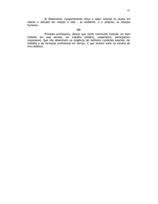 134
8) Desenvolver comportamento ético e saber orientar os alunos em
valores e atitudes em relação à vida , ao ambiente, a si próprios, às relações
humanas.
o0o
Prezados professores, desejo que vocês continuem fazendo um bom
trabalho em suas escolas, um trabalho solidário, cooperativo, participativo,
responsável. Que não desanimem na exigência de melhores condições salariais, de
trabalho e de formação profissional em serviço. E que tenham sorte na escolha do
livro didático.
 