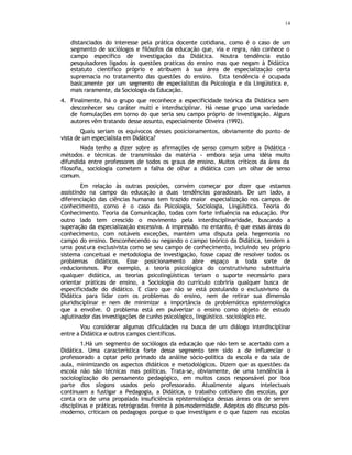 14
distanciados do interesse pela prática docente cotidiana, como é o caso de um
segmento de sociólogos e filósofos da educação que, via e regra, não conhece o
campo específico de investigação da Didática. Noutra tendência estão
pesquisadores ligados às questões praticas do ensino mas que negam à Didática
estatuto científico próprio e atribuem à sua área de especialização certa
supremacia no tratamento das questões do ensino. Esta tendência é ocupada
basicamente por um segmento de especialistas da Psicologia e da Lingüistica e,
mais raramente, da Sociologia da Educação.
4. Finalmente, há o grupo que reconhece a especificidade teórica da Didática sem
desconhecer seu caráter multi e interdisciplinar. Há nesse grupo uma variedade
de formulações em torno do que seria seu campo próprio de investigação. Alguns
autores vêm tratando desse assunto, especialmente Oliveira (1992).
Quais seriam os equívocos desses posicionamentos, obviamente do ponto de
vista de um especialista em Didática?
Nada tenho a dizer sobre as afirmações de senso comum sobre a Didática -
métodos e técnicas de transmissão da matéria - embora seja uma idéia muito
difundida entre professores de todos os graus de ensino. Muitos críticos da área da
filosofia, sociologia cometem a falha de olhar a didática com um olhar de senso
comum.
Em relação às outras posições, convém começar por dizer que estamos
assistindo na campo da educação a duas tendências paradoxais. De um lado, a
diferenciação das ciências humanas tem trazido maior especialização nos campos de
conhecimento, corno é o caso da Psicologia, Sociologia, Lingüística. Teoria do
Conhecimento. Teoria da Comunicação, todas com forte influência na educação. Por
outro lado tem crescido o movimento pela interdisciplinaridade, buscando a
superação da especialização excessiva. A impressão. no entanto, é que essas áreas do
conhecimento, com notáveis exceções, mantém uma disputa pela hegemonia no
campo do ensino. Desconhecendo ou negando o campo teórico da Didática, tendem a
urna postura exclusivista como se seu campo de conhecimento, incluindo seu próprio
sistema conceitual e metodologia de investigação, fosse capaz de resolver todos os
problemas didáticos. Esse posicionamento abre espaço a toda sorte de
reducionismos. Por exemplo, a teoria psicológica do construtivismo substituiria
qualquer didática, as teorias psicolingüísticas teriam o suporte necessário para
orientar práticas de ensino, a Sociologia do currículo cobriria qualquer busca de
especificidade do didático. E claro que não se está postulando o exclusivismo da
Didática para lidar com os problemas do ensino, nem de retirar sua dimensão
pluridisciplinar e nem de minimizar a importância da problemática epistemológica
que a envolve. O problema está em pulverizar o ensino como objeto de estudo
aglutinador das investigações de cunho psicológico, lingüístico. sociológico etc.
Vou considerar algumas dificuldades na busca de um diálogo interdisciplinar
entre a Didática e outros campos científicos.
1.Há um segmento de sociólogos da educação que não tem se acertado com a
Didática. Uma característica forte desse segmento tem sido a de influenciar o
professorado a optar pelo primado da análise sócio-politica da escola e da sala de
aula, minimizando os aspectos didáticos e metodológicos. Dizem que as questões da
escola não são técnicas mas políticas. Trata-se, obviamente, de uma tendência à
sociologização do pensamento pedagógico, em muitos casos responsável por boa
parte dos slogans usados pelo professorado. Atualmente alguns intelectuais
continuam a fustigar a Pedagogia, a Didática, o trabalho cotidiano das escolas, por
conta ora de uma propalada insuficiência epistemológica dessas áreas ora de serem
disciplinas e práticas retrógradas frente à pós-modernidade. Adeptos do discurso pós-
moderno, criticam os pedagogos porque o que investigam e o que fazem nas escolas
 