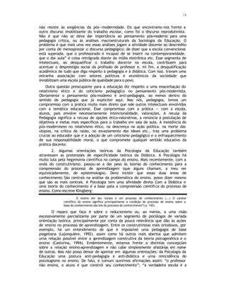 15
não resiste às exigências da pós—modernidade. Eis que encontramo-nos frente a
outro discurso imobilizante do trabalho escolar, como foi o discurso reprodutivista.
Não é que não se deva dar importância ao pensamento pós-moderno para uma
pedagogia critica, ou às análises macroestruturais da Sociologia da Educação. O
problema é que mais uma vez essas análises jogam a atividade docente ao descrédito
por conta de menosprezar o discurso pedagógico; de dizer que a escola convencional
está superada, que o professorado é incapaz de se inserir na contemporaneidade.
que o dar aula” é coisa retrógrada diante da mídia eletrônica etc. Esse segmento de
intelectuais, ao desqualificar o trabalho docente na escola, contribuem para
acentuar o desprestígio social da profissão de professor e. mi fim, a desqualificação
acadêmica de tudo que diga respeito á pedagogia e à didática. Com isso. travam uma
estranha associação com setores políticos e econômicos da sociedade que
inviabilizam uma escola pública de qualidade para o povo.
Outra questão preocupante para a educação diz respeito a uma exacerbação do
relativismo ético e do ceticismo pedagógico no pensamento pós-modernista.
Obviamente o pensamento pós-moderno é anti-pedagogia, ao menos dentro do
sentido de pedagogia que já explicitei aqui. Mas nós, pedagogos, temos um
compromisso com a prática muito mais direto que ode outros intelectuais envolvidos
com a temática educacional. Esse compromisso com a prática — com a escola,
alunos, pais envolve necessariamente intencionalidade, valorações. A recusa da
Pedagogia significa a recusa de opções ético-valorativas, a renúncia á postulação de
objetivos e metas mais específicos para o trabalho em sala de aula. A insistência do
pós-modernismo no relativismo ético, na descrença na ação política. na morte das
utopias, na crítica da razão, no esvaziamento dos ideais etc., traz uma problema
crucial ao educador que é a adoção de um ceticismo pedagógico e o enfraquecimento
de sua responsabilidade moral, o que compromete qualquer sentido educativo da
prática docente.
2. Algumas orientações teóricas da Psicologia da Educação também
atravessam as pretensões de especificidade teórica da Didática. A Psicologia há
muito luta pela hegemonia científica no campo do ensino. Mais recentemente, com a
onda do construtivismo. passou-se a dar peso às teorias do conhecimento para a
compreensão do processo de aprendizagem (que alguns chamam, a meu ver
equivocadamente, de epistemologia). Devo insistir que essas duas áreas de
conhecimento São centrais na análise da problemática do ensino. posso dizer mesmo
que são as mais centrais. A Psicologia tem uma afinidade direta Com a Didática e
uma teoria do conhecimento é a base pata a compreensão cientifica do processo de
ensino. Como escreve Klingberg:
O ensino em seu núcleo é um processo de conhecimento (...) O caráter
científico do ensino significa principalmente a condição do processo de ensino sobre a
base do conhecimento das leis do processo do conhecimento”( p. 142).
O reparo que faço é sobre o reducionismo ou, ao menos, a uma visão
excessivamente parcializante por parte de um segmento de psicólogos de variada
orientação teórica. principalmente por conta da pouca relevância que dão ás ações
de ensino no processo de aprendizagem. Entre os construtivistas mais ortodoxos, por
exemplo, há um entendimento de que é impossível uma pedagogia de base
piagetiana (Lajonquière, 1992). assim como há outros mais abertos que admitem
urna relação possível entre a a
prendizagem construtiva da teoria psicogenética e o
ensino (Castorina, 1994). Evidentemente, estamos frente a distintas concepções
sobre a relação ensino-aprendizagem e não cabe simplesmente afastá-las em nome
de outras. Mas não posso deixar de apontar em algumas orientações: da Psicologia da
Educação uma postura anti-pedagogia e anti-didática e urna reincidência do
psicologismo no ensino. De fato, é comum ouvirmos afirmações assim: “o professor
não ensina, o aluno é que constrói seu conhecimento”; “a verdadeira escola é a
 