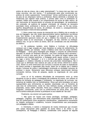 16
prática de vida da criança, não o saber sistematizado”; “a criança tem que lidar com
coisas concretas, não com teorias...” O professorado pode estar encontrando nas
práticas de ensino supostamente “construtivistas” ótimas justificativas para se livrar
do peso de seu despreparo teórico e profissional. Mesmo admitindo a seriedade dos
intelectuais que sugerem essas práticas, é preciso saber como os professores as
recebem. Podem estar levando a um comportamento de recusa do saber teórico. de
não intervenção do docente-adulto no processo de aprendizagem, de esvaziamento
dos conteúdos, de ausência de qualquer orientação, de anulação da necessária
autoridade moral, profissional e técnica do professor. O que, no fim das contas,
significa desqualificação da escola, do professor, do ensino e, consequentemente,
desescolarização e ensino de baixa qualidade.
3. Outro campo mais recente de intersecção com a Didática são os estudos na
área da linguagem, que vêm tendo desenvolvimento teórico significativo nos últimos
anos. Sem dúvida, o ato didático tem na linguagem um fone componente, mas
freqüentemente aparecem textos em que o didático fica reduzido a um ato de
interação verbal ou de comunicação. A linguagem, de fato, intervém na mediação
didática mas, no q
ue se refere ao ensino, deve ser considerada uma das dimensões
do didático.
4. Há problemas, também, entre Didática e Currículo. As dificuldades
começam com o lugar ocupado por essas disciplinas no campo do conhecimento. Os
pedagogos alemães, por exemplo, situam a Didática como ramo do campo científico
da Pedagogia — termo geral empregado para designar o conjunto de conhecimentos
aplicados ao estudo do fenômeno educativo, com forte conotação ético-normativa -
sendo o currículo uma parte de seu conteúdo. Em países de origem inglesa onde
predomina uma tradição positivista, a Pedagogia perde aquele sentido e usa-se em
seu lugar o termo “educação”, e aí é o currículo que ganha destaque ficando o
pedagógico e o didático reduzidos ao terreno das prescrições metodológicas. Não é
casual que as definições mais clássicas de cada um dos termos referem-se á mesma
coisa. Diziam os norte-americanos que Currículo é conjunto de todas as experiências
da criança providas e organizadas pela escola; dizem em os didatas que a Didática
estuda o processo de ensino e aprendizagem envolvendo as atividades conjuntas do
professor e alunos. Obviamente esses diferentes enfoques determinarão distintas
concepções teóricas, linhas de pesquisa, opções na organização de uma grade
curricular.
Como se vê há evidentes dificuldades de entrosamento entre as várias
disciplinas no que se refere à investigação dos problemas do ensino, com reflexos no
sistema de formação de pedagogos e professores, na organização de currículos, nas
tentativas de trabalho inter ou multidisciplinar. Penso que seria estratégico um pacto
suprapartidário para enfrentarmos as questões relacionadas com as fronteiras de
cada área de conhecimento, tendo em vista melhores escolas, professores melhor
preparados, alunos melhor educados. Penso que a Didática pode suprir esse papel
integrador, constituindo, junto com os conhecimentos de outras áreas, uma base
teórico-prática solida para orientar os professores no seu trabalho de “dar aula”.
Finalmente, vou concluir com quatro pontos:
1. Não quero ser injusto com muitos psicólogos, sociólogos, pedagogos.
pedagogos. Lingüistas, que efetivamente estão empenhados em desenvolver a sua
área de conhecimento numa perspectiva interdisciplinar, respeitando-se mutuamente
no trabalho profissional e acadêmico, inclusive compartilhando suas preocupações
com pedagogos e didatas.
2. Entretanto, é notório o menosprezo de muitos intelectuais que circulam
pelo campo educacional pelas questões da escola básica e do ensino e, por
conseqüência, da Pedagogia e Didática, consideradas como pesquisa de segunda
 