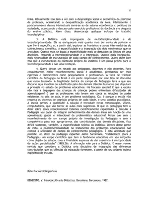 17
linha. Obviamente isso tem a ver com o desprestígio social e econômico da profissão
de professor, acarretando a desqualificação acadêmica da área. Infelizmente o
posicionamento desses intelectuais soma-se ao de setores econômicos c políticos da
sociedade, acentuando o descaso pelo exercício profissional da docência e o desgaste
do ensino público. Além disso, desencoraja qualquer esforço de trabalho
interdisciplinar
3. A Didática está impregnada de multidisciplinaridade e de
interdisciplinaridade. Ela se enriquecerá mais quanto mais der conta de postular o
que lhe é específico e, a partir daí, explorar as fronteiras e zonas intermediárias do
conhecimento cientifico. A especificidade e a integração são dois movimentos que se
articulam. Quanto mais se busca a especificidade mais se destacam os limites de uma
disciplina, forçando a interdisciplinaridade e a integração. Quanto mais integração,
mais necessidade de estruturação de cada campo de conhecimento. Quero dizer com
isso que a estruturação do conteúdo próprio da Didática é um passo prévio para a
interdisciplinaridade e não uma limitação.
4. Quero deixar um recado aos pedagogos, docentes e não docentes. Para
conquistarmos maior reconhecimento social e acadêmico, precisamos ser mais
rigorosos e competentes como pesquisadores e profissionais. A falta de tradição
cientifica da Pedagogia no Brasil é em parte responsável por esse tipo de discussão
que estou trazendo. A fragilidade teórica do campo da Pedagogia leva a que seu
discurso seja invadido ou substituído pelo das demais ciências humanas que disputam
a primazia no estudo de problemas educativos. Há fracasso escolar? É que a escola
não fala a linguagem das crianças As crianças pobres enfrentam dificuldades de
aprendizagem? É que os professores não levam em conta as relações de poder
existentes na sala de aula, é um problema sociológico. Ou, é porque a escola não
respeita os sistemas de cognição próprios de cada idade, e uma questão psicológica.
A escola perdeu a qualidade? A solução é introduzir novas metodologias, vídeos,
computadores, que vão tornar as aulas mais sugestivas. O que os pedagogos têm a
dizer sobre esses reducionismos? Estamos cientificamente capacitados a postular à
Pedagogia seu papel de integrar conhecimentos das demais áreas em função de uma
aproximação global e intencional da problemática educativa? Penso que sem o
reconhecimento de um campo próprio de investigação da Pedagogia e sem a
competência para nos apropriarmos das contribuições das demais disciplinas, fica
difícil sustentar, também, a especificidade teórica da Didática. Dentro desse ponte
de vista, a pluridimensionalidade no tratamento dos problemas educacionais não
elimina a unicidade do campo do conhecimento pedagógico. É esta unicidade que
permite, no dizer do pedagogo espanhol Jaime Sarramona, “estabelecer (para a
Pedagogia) um corpo cientifico que tem o fenômeno educativo em seu conjunto
como objeto de estudo, com a finalidade expressa de dar coerência á multiplicidade
de ações parcializadas” (1985:56). A afirmação vale para a Didática. E nesse mesmo
sentido que considero a Didática unia disciplina de integração das diferentes
contribuições que as ciências da educação fornecem, a partir de seu próprio objeto
específico de estudo.
Referências bibliográficas
BENEDITO. V. Introducción a la Didáctica. Barcelona: Barcanova, 1987.
 