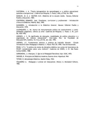 18
CASTORINA, J. A. “Teoria psicogenética da aprendizagem e a prática educacional:
questões e perspectivas’. Caderno de Pesquisa. S. Paulo, n.88, p.37-46, fev.1994.
DANILOV, M. Á. e SKATKIN. M.N. Didáctica de la escuela media. Havana, Editorial
Pueblo y Educación, 1984.
CONTRERAS DOMINGO, José. Enseñanza, curriculum y profesorado - Introducción
crítica a la Didáctica. Madrid, Akal, 1990.
KLINGBERG. L. Introducción a la Didáctica General. Havana: Editorial Pueblo y
Educación, 1978.
LAJONQUIER3, L. de. Acerca da instrumentação prática do construtivismo: a (anti)
pedagogia piagetiana. ciência ou arte? Cadernos de Pesquisa. S. Paulo: n. 81, p.61-
66, maio 1992.
LIBÂNEO, J. C. Os significados da educação, modalidades de prática educativa e a
organização do sistema educacional”. Inter-Ação, Rev. da Faculdade de
Educação/UFG, Goiânia, 16 (1-2), p.35-46, Jan.-dez. 1992.
LIBÂNEO, J.C. Fundamentos teóricos e práticos do trabalho docente – Estudo
introdutório sobre Pedagogia e Didática. S. Paulo: PUC/SP, 1990. Tese de Doutorado.
PENIN, S.T.S. “A prática de ensino da disciplina didática nos cursos de licenciatura da
FEUSP: considerações sobre uma vivência”. Cadernos do CEDES, n
. 21. São Paulo:
Cortez/CEDES, 1988.
SARRAMONA, J. e Marques, 5. Que es la Pedagogía? Barcelona: lAje. U%AC, WX5.
SIOCKER, K. Princípios de Didáctica moderna. Buenos Aires: Kapeslusz. 964.
T]TONE, R. Metodologia Didáctica. Madrid: Rialp, 1924.
VISALBERGI A. Pedagogia e scienze de l'educazione. Milano: A. Mondadori Editore,
1983.
 