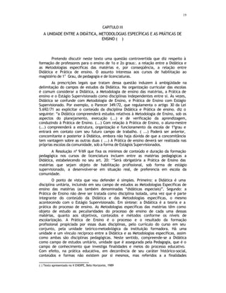 19
CAPITULO III
A UNIDADE ENTRE A DIDÁTICA, METODOLOGIAS ESPECÍFICAS E AS PRÁTICAS DE
ENSINO ( ∗
)
Pretendo discutir neste texto uma questão controvertida que diz respeito à
formação de professores para o ensino de 1o e 2o graus:. a relação entre a Didática e
as Metodologias especificas das matérias e, por conseqüência, a relação entre
Didática e Prática de ensino. O assunto interessa aos cursos de habilitação ao
magistério de 1
o
Grau, de pedagogia e de licenciaturas.
As prescrições legais que tratam dessa questão induzem à ambigüidade na
delimitação do campos de estudos da Didática. Na organização curricular das escolas
é comum considerar a Didática, a Metodologia de ensino das matérias, a Prática de
ensino e o Estágio Supervisionado como disciplinas independentes entre si. Às vezes,
Didática se confunde com Metodologia de Ensino, e Prática de Ensino com Estágio
Supervisionado. Por exemplo, o Parecer 349/72, que regulamenta o artigo 30 da Lei
5.692/71 ao explicitar o conteúdo da disciplina Didática e Prática de ensino. diz o
seguinte: “a Didática compreenderá estudos relativos à Metodologia de Ensino, sob os
aspectos do planejamento, execução (...) e de verificação da aprendizagem,
conduzindo à Prática de Ensino. (...) Com relação à Prática de Ensino, o aluno-mestre
(...) compreenderá a estrutura, organização e funcionamento da escola de 1ºgrau e
entrará em contato com seu futuro campo de trabalho. ( ...) Poderá ser anterior,
concomitante e posterior à Didática, embora não haja dúvida de que a concomitância
tem vantagem sobre as outras duas ( ...) A Prática de ensino deverá ser realizada nas
próprias escolas da comunidade, sob a forma de Estágios Supervisionados.
A Resolução nº 9/69 que fixa os mínimos de conteúdo e duração da formação
pedagógica nos cursos de licenciatura incluem entre as matérias pedagógicas a
Didática, estabelecendo no seu art. 20: ‘‘Será obrigatória a Prática de Ensino das
matérias que sejam objeto de habilitação profissional, sob forma de estágio
supervisionado, a desenvolver-se em situação real, de preferencia em escola da
comunidade.
O ponto de vista que vou defender é simples. Primeiro: a Didática é uma
disciplina unitária, incluindo em seu campo de estudos as Metodologias Especificas de
ensino das matérias (as também denominadas “didáticas especiais)”. Segundo: a
Prática de Ensino não deve ser tratada como disciplina isolada, uma vez que é parte
integrante do conteúdo da Didática e das Metodologias específicas, o mesmo
acontecendo com o Estágio Supervisionado. Em síntese: a Didática é a teoria e a
prática do processo de ensino. As Metodologias específicas das matérias têm como
objeto de estudo as peculiaridades do processo de ensino de cada uma dessas
matérias, quanto aos objetivos, conteúdos e métodos conforme os níveis de
escolarização. A Prática de Ensino é o processo e o resultado da formação
profissional propiciada por essas duas disciplinas, pelo currículo do curso em seu
conjunto, pela unidade teórico-metodológica da instituição formadora. Há uma
unidade e um vínculo recíproco entre a Didática e as Metodologias específicas, assim
como ambas são disciplinas pedagógicas. Neste sentido, compreende-se a Didática
como campo de estudos unitário, unidade que é assegurada pela Pedagogia, que é o
campo de conhecimento que investiga finalidades e meios do processo educativo.
Com efeito, na prática educativa, em decorrência de seu caráter histórico-social,
conteúdos e formas não existem por si mesmos, mas referidos a a finalidades
(∗
) Texto apresentado no V ENDIPE, Belo Horizonte, 1989
 