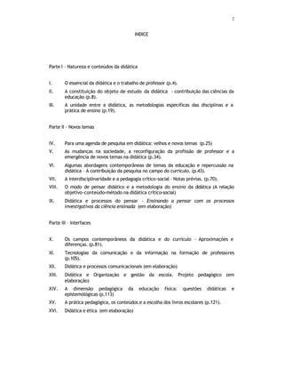 2
INDICE
Parte I – Natureza e conteúdos da didática
I. O essencial da didática e o trabalho de professor (p.4).
II. A constituição do objeto de estudo da didática - contribuição das ciências da
educação (p.8).
III. A unidade entre a didática, as metodologias específicas das disciplinas e a
prática de ensino (p.19).
Parte II – Novos temas
IV. Para uma agenda de pesquisa em didática: velhos e novos temas (p.25)
V. As mudanças na sociedade, a reconfiguração da profissão de professor e a
emergência de novos temas na didática (p.34).
VI. Algumas abordagens contemporâneas de temas da educação e repercussão na
didática – A contribuição da pesquisa no campo do currículo. (p.43).
VII. A interdisciplinaridade e a pedagogia crítico-social – Notas prévias. (p.70).
VIII. O modo de pensar didático e a metodologia do ensino da d
idática (A relação
objetivo-conteúdo-método na didática crítico-social)
IX. Didática e processos do pensar - Ensinando a pensar com os processos
investigativos da ciência ensinada (em elaboração)
Parte III – Interfaces
X. Os campos contemporâneos da didática e do currículo – Aproximações e
diferenças. (p.81).
XI. Tecnologias da comunicação e da informação na formação de professores
(p.105).
XII. Didática e processos comunicacionais (em elaboração)
XIII. Didática e Organização e gestão da escola. Projeto pedagógico (em
elaboração)
XIV. A dimensão pedagógica da educação física: questões didáticas e
epistemológicas (p.113)
XV. A prática pedagógica, os conteúdos e a escolha dos livros escolares (p.121).
XVI. Didática e ética (em elaboração)
 