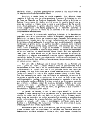 20
educativas, ou seja, a propósitos pedagógicos que orientam a ação escolar dentro de
um determinado contexto de interesses sociais.
Formulado o núcleo básico da minha proposição, devo delimitar alguns
conceitos. A Didática é uma disciplina pedagó gica, é um ramo da Pedagogia, ao lado
da Teoria da Educação, da Teoria da Organização Escolar, daTeoria da Escola. A
Didática é uma matéria de estudo e um instrumento de trabalho docente que se
ocupa de investigar as relações entre o ensino e a aprendizagem. Ela faz a ponte
entre a teoria pedagógica e a prática educativa escolar. Inclui, portanto a reflexão
teórica proporcionada pela teoria pedagógica e os elementos científicos e
características do processo de ensino no seu conjunto e das suas peculiaridades
conforme cada matéria de ensino.
Ao referir-me, à fundamentação pedagógica da Didática e das Metodologias
especificas, parto de um entendimento explícito de Pedagogia. A Pedagogia, segundo
Suchodolski, investiga os fatores que concorrem para a formação do homem em seu
desenvolvimento histórico para, daí, formular conhecimentos acerca dos processos
de formação. A teoria pedagógica é uma reflexão para a prática educativa enquanto
manifestação da prática social. Isto significa conceber a educação como fenômeno
integrante do desenvolvimento social, determinada pela dinâmica das relações
sociais. Como a Pedagogia se ocupa de finalidades e processos da educação
necessariamente conectados a objetivos sócio-políticos, ela implica uma intervenção
no processo educativo. Na medida em que reflete a prática educativa socialmente
condicionada, ela força sempre uma opção, frente aos interesses antagônicos de
classe. Em poucas palavras, a pedagogia dá o rumo do processo educativo em meio às
contradições sociais. Se o processo educativo não envolvesse ações pedagógicas de
cunho eminentemente sócio-político, seria um processo natural, neutro, sempre igual
em todos os tempos e lugares.
Por outro lado, a Pedagogia não é apenas reflexão, ela não formula uma
teoria a priori; ela encara a prática educativa como um acontecimento real e
historicamente mutável, isto é, no seu desenvolvimento histórico-social e nas suas
situações específicas. A prática educativa é, pois, ponto de partida para construção
da reflexão. Com isto, quero dizer que a prática educativa escolar é uma prática.
Envolve ações específicas, envolve atos técnicos, envolve o fazer e o saber fazer.
Esse fazer pedagógico na escola, essa manifestação do pedagógico no processo de
transmissão e assimilação de conhecimentos, são a tarefa da Didática que, como
matéria pedagógica, viabiliza a realização dos componentes ideológico e técnico da
ação pedagógica escolar. A Didática é, então, a matéria que investiga os processos
que envolvem a mediação escolar de objetivos, conteúdos, métodos e os nexos
regulares entre ensino e aprendizagem, na sua vinculação a finalidades sociais,
políticas e pedagógicas. Como teoria do ensino, ela generaliza o que é comum e
fundamental no processo educativo escolar.
As tarefas da Didática incluem as Metodologias específicas, porém as
extrapola. Primeiro, porque as lógicas das ciências, que se convertem em lógica das
matérias de ensino, não é idêntica a lógica do processo didático. Segundo, porque
sendo teoria da instrução e do ensino, generaliza leis, princípios e procedimentos
obtidos na investigação das próprias disciplinas específicas e nas demais ciências que
explicam as conexões entre ensino e aprendizagem. Verifica-se, assim, que a
Didática e as Metodologias são mutuamente referidas, uma dependendo da outra,
ainda que guardem cada uma sua especialidade.
Retomando a questão inicial, cabe reafirmar, que não se justifica considerar a
Prática do ensino como disciplina isolada. Ela não pode nem reduzir-se ao Estágio
Supervisionado, conforme menciona a legislação nem, muito menos, identificar-se
 