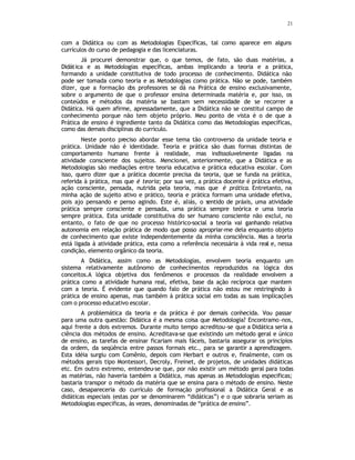 21
com a Didática ou com as Metodologias Específicas, tal como aparece em alguns
currículos do curso de pedagogia e das licenciaturas.
Já procurei demonstrar que, o que temos, de fato, são duas matérias, a
Didática e as Metodologias específicas, ambas implicando a teoria e a prática,
formando a unidade constitutiva de todo processo de conhecimento. Didática não
pode ser tomada como teoria e as Metodologias como prática. Não se pode, também
dizer, que a formação d
os professores se dá na Prática de ensino exclusivamente,
sobre o argumento de que o professor ensina determinada matéria e, por isso, os
conteúdos e métodos da matéria se bastam sem necessidade de se recorrer a
Didática. Há quem afirme, apressadamente, que a Didática não se constitui campo de
conhecimento porque não tem objeto próprio. Meu ponto de vista é o de que a
Prática de ensino é ingrediente tanto da Didática como das Metodologias específicas,
como das demais disciplinas do currículo.
Neste ponto preciso abordar esse tema tão controverso da unidade teoria e
prática. Unidade não é identidade. Teoria e prática são duas formas distintas de
comportamento humano frente à realidade, mas indissoluvelmente ligadas na
atividade consciente dos sujeitos. Mencionei, anteriormente, que a Didática e as
Metodologias são mediações entre teoria educativa e prática educativa escolar. Com
isso, quero dizer que a prática docente precisa da teoria, que se funda na prática,
referida à prática, mas que é teoria; por sua vez, a prática docente é prática efetiva,
ação consciente, pensada, nutrida pela teoria, mas que é prática. Entretanto, na
minha ação de sujeito ativo e prático, teoria e prática formam uma unidade efetiva,
pois ajo pensando e penso agindo. Este é, aliás, o sentido de práxis, uma atividade
prática sempre consciente e pensada, uma prática sempre teórica e uma teoria
sempre prática. Esta unidade constitutiva do ser humano consciente não exclui, no
entanto, o fato de que no processo histórico-social a teoria vai ganhando relativa
autonomia em relação prática de modo que posso apropriar-me dela enquanto objeto
de conhecimento que existe independentemente da minha consciência. Mas a teoria
está ligada à atividade prática, esta como a referência necessária à vida real e, nessa
condição, elemento orgânico da teoria.
A Didática, assim como as Metodologias, envolvem teoria enquanto um
sistema relativamente autônomo de conhecimentos reproduzidos na lógica dos
conceitos.A lógica objetiva dos fenômenos e processos da realidade envolvem a
prática como a atividade humana real, efetiva, base da ação recíproca que mantem
com a teoria. É evidente que quando falo de prática não estou me restringindo à
prática de ensino apenas, mas também à prática social em todas as suas implicações
com o processo educativo escolar.
A problemática da teoria e da prática é por demais conhecida. Vou passar
para uma outra questão: Didática é a mesma coisa que Metodologia? Encontramo-nos,
aqui frente a dois extremos. Durante muito tempo acreditou-se que a Didática seria a
ciência dos métodos de ensino. Acreditava-se que existindo um método geral e único
de ensino, as tarefas de ensinar ficariam mais fáceis, bastaria assegurar os princípios
da ordem, da seqüência entre passos formais etc., para se garantir a aprendizagem.
Esta idéia surgiu com Comênio, depois com Herbart e outros e, finalmente, com os
métodos gerais tipo Montessori, Decroly, Freinet, de projetos, de unidades didáticas
etc. Em outro extremo, entendeu-se que, por não existir um método geral para todas
as matérias, não haveria também a Didática, mas apenas as Metodologias especificas;
bastaria transpor o método da matéria que se ensina para o método de ensino. Neste
caso, desapareceria do currículo de formação profissional a Didática Geral e as
didáticas especiais (estas por se denominarem “didáticas”) e o que sobraria seriam as
Metodologias especificas, às vezes, denominadas de “prática de ensino”.
 