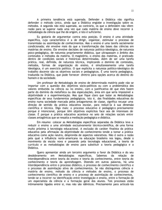 22
A primeira tendência está superada. Defender a Didática não significa
defender o método único, ainda que a Didática englobe a investigação sobre os
métodos. A segunda não está superada, ao contrário, os que a defendem não vêem
razão para se superar nada uma vez que cada matéria de ensino deve recorrer à
metodologia da ciência que lhe dá origem, e isto é suficiente.
Eu gostaria de argumentar contra esta posição. O ensino é uma atividade
específica, cuja característica é a de dirigir, organizar, estimular o processo de
transmissão ou assimilação de conhecimentos. Mas o ensino é uma tarefa socialmente
condicionada; ele envolve mais do que a transformação das bases das ciências em
matérias de ensino. Ele envolve decisões de natureza político-ideológica, de natureza
psico-pedagógica, de natureza propriamente didática, que ultrapassam o âmbito dos
conteúdos e métodos da matéria. O magistério, o ensino das matérias, é praticado
dentro de condições sociais e históricas determinadas. Além de ser uma tarefa
prática, real, definida, de natureza técnica, implicando o domínio de conteúdos,
métodos, formas de organização do ensino, é simultaneamente uma tarefa
ideológica, é um exercício político. O que explicita a natureza político-ideológico do
trabalho docente são os objetivos sociais e pedagógicos. É uma teoria pedagógica,
traduzida na Didática, que pode fornecer diretriz para opções acerca do destino do
homem e da sociedade.
Um professor de Metodologia de ensino de determinada matéria pode não se
importar com a questão dos objetivos sócio-políticos ou com a problemática dos
valores embutida na ciência ou no ensino, com a justificativa de que eles fazem
parte do domínio da metafísica ou das especulações, área em que seria impossível a
objetividade e a experimentação. Mas que fique claro que isolar as Metodologias
específicas de seus fundamentos pedagógicos, isto é, das finalidades educativas do
ensino numa sociedade marcada pelos antagonismos de classe, significa recusar uma
direção de sentido da prática educativa escolar, para reduzí-la à sua dimensão
científica e técnica. Digo mais: o processo educativo é pedagógico precisamente
porque é intencional, porque têm objetivos explícitos face aos de interesses de
classe. É porque a prática educativa acontece no seio de relações sociais entre
classes antagônicas que se ressalta a mediação pedagógica e didática.
Em resumo: colocar as Metodologias específicas separadas da Didática leva a
reduzir o ensino a uma atividade exclusivamente técnico-científica, de uma forma
muito próxima à tecnologia educacional. A exclusão do caráter finalista da prática
educativa pela afirmação da objetividade do conhecimento tende a tomar a prática
educativa como ação neutra, desprovida de aspectos valorativos. Não é outra a razão
pela qual a influência norte-americana na educação brasileira nos legou, desde o
movimento da escola nova e passando pela tecnologia educacional, a teoria de
currículo e as metodologias de ensino para substituir a teoria pedagógica e a
Didática.
Quero apresentar ainda um terceiro argumento a favor da Didática e do seu
desdobramento em Metodologias especificas. Sabemos da relação de
interdependência entre teoria do ensino e teoria do conhecimento, entre teoria do
conhecimento e teoria da aprendizagem. Dizendo em outras palavras, há uma
interdependência entre o processo didático, o processo de conhecimento científico e
o processo de assimilação ativa de conhecimentos. Se não distinguimos ciência e
matéria de ensino, método da ciência e métodos de ensino, o processo de
conhecimento científico de ensino e o processo de assimilação de conhecimentos,
tende-se a incorrer na identificação entre investigação e ensino, entre a formação de
um especialista da ciência e a formação geral dos alunos. Tais processos estão
intimamente ligados entre si, mas não são idênticos. Precisamente para articulá-los
 