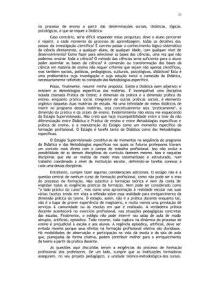 23
no processo de ensino a partir das determinações sociais, didáticas, lógicas,
psicológicas, é que se requer a Didática.
Caso contrário, seria difícil responder estas perguntas: deve o aluno percorrer
e repetir, a cada momento do processo de aprendizagem, todas os detalhes dos
passos da investigação científica? É correto passar o conhecimento lógico-sistemático
da ciência diretamente, a qualquer aluno, de qualquer idade, com qualquer nível de
desenvolvimento? Como fazer para selecionar as bases das ciências, uma vez que não
podemos ensinar toda a ciência? O método das ciências seria suficiente para o aluno
poder assimilar as bases da ciência? A conversão ou transformação das bases da
ciência em matéria de ensino não requer critérios que sejam não apenas científicos,
mas também sociais, políticos, pedagógicos, culturais, psicológicos, didáticos? Esta é
uma problemática cuja investigação e cuja solução inclui o conteúdo da Didática,
necessariamente refletido no conteudo das Metodologias específico.
Posso, finalmente, resumir minha proposta. Existe a Didática (sem adjetivo) e
existem as Metodologias específicas das matérias. É incompatível uma disciplina
isolada chamada Prática de Ensino; a dimensão da prática e a dimensão prática do
ensino, enquanto prática social integrante de outras práticas sociais, é elemento
orgânico daquelas duas matérias de estudo. Há uma infinidade de meios didáticos de
inserir no programa dessas matérias, seja conceitualmente seja ‘praticamente’, a
dimensão da prática e da práxis de ensino. Evidentemente não estou me esquecendo
do Estágio Supervisionado. Não creio que haja incompatibilidade entre a tese da não
diferenciação entre Didática e Prática de ensino e entre Metodologias especificas e
prática de ensino, e a manutenção do Estágio como um momento específico da
formação profissional. O Estágio é tarefa tanto da Didática como das Metodologias
específicas.
O Estágio Supervisionado constitui-se de momentos na seqüência do programa
da Didática e das Metodologias específicas nos quais os futuros professores travam
um contato mais direto com o campo de trabalho profissional. Isso não exclui a
possibilidade de as demais disciplinas do currículo fazerem mesmo. Mas é naquelas
disciplinas que ele se realiza de modo mais sistematizado e estruturado, num
trabalho coordenado a nível da instituição escolar, definindo-se tarefas conexas a
cada uma dessas disciplinas.
Entretanto, cumpre fazer algumas considerações adicionais. O estágio não é a
questão central de nenhum curso de formação profissional, como não pode ser o eixo
do processo de formação. Não substitui a formação teórica e nem dá conta de
englobar todas as exigências práticas da formação. Nem pode ser considerado como
“o lado prático do curso”, mas como uma aproximação à realidade escolar nas suas
várias facetas tendo em vista a reflexão sobre essa realidade para enriquecimento da
dimensão prática da teoria. O estágio, assim, não é a prática docente enquanto tal,
não é o lugar de prover experiência de magistério, e muito menos uma prestação de
serviços à comunidade ou às escolas em que é realizado. A verdadeira prática
docente acontecerá no exercício profissional, nas situações pedagógicas concretas
das escolas. Finalmente, o estágio não pode intervir nas salas de aula de modo
abrupto, artificial, episódico. Todo recorte, toda ruptura na dinâmica do processo de
ensino é prejudicial à escola e aos alunos. A regência episódica, artificial, deve ser
evitada mesmo porque seus efeitos na formação profissional efetiva são duvidosos.
Há modalidades de observação e participação na vida da escola e da sala de aula
que, planejadas de forma criativa, podem contribuir melhor para o enriquecimento
da teoria a partir da prática docente.
As questões aqui discutidas levam a exigências do processo de formação
profissional dos professores. De um lado, cumpre que as instituições formadoras
assegurem, no seu projeto pedagógico, a unidade teórico-metodológica dos cursos.
 
