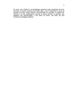 24
Por outro, que a Didática e as Metodologias específicas sejam trabalhadas de forma
articulada. A primeira, partindo de princípios sobre o que é fundamental e comum ao
processo de ensino, esteja referida a peculiaridades de conteúdos e métodos das
matérias e às suas manifestações concretas na prática docente; as segundas, que
agreguem suas especificidades a uma teoria do ensino, vale dizer, aos seus
fundamentos pedagógico-didáticos.
 
