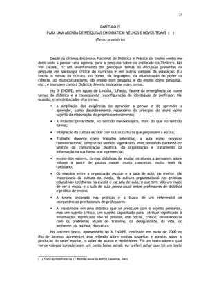25
CAPÍTULO IV
PARA UMA AGENDA DE PESQUISAS EM DIDÁTICA: VELHOS E NOVOS TEMAS (
∗
)
(Texto provisório)
Desde os últimos Encontros Nacional de Didática e Prática de Ensino venho me
dedicando a pensar uma agenda para a pesquisa sobre os conteúdo da Didática. No
VIII ENDIPE, fiz um levantamento dos principais temas da discussão presentes na
pesquisa em sociologia critica do currículo e em outros campos da educação. Eu
trazia os temas da cultura, do poder, da linguagem, da relativização do poder da
ciência, do multiculturalismo, do ensino com pesquisa e do ensino como pesquisa,
etc., e insinuava como a Didática deveria incorporar esses temas.
No IX ENDIPE, em Águas de Lindóia, S.Paulo, falava da emergência de novos
temas da didática e a conseqüente reconfiguração da identidade de professor. Na
ocasião, eram destacados oito temas:
• a ampliação das exigências do aprender a pensar e do aprender a
aprender, como desdobramento necessário do princípio do aluno como
sujeito da elaboração do próprio conhecimento;
• A interdisciplinaridade, no sentido metodológico, mais do que no sentido
formal;
• Integração da cultura escolar com outras culturas que perpassam a escola;
• Trabalho docente como trabalho interativo, a aula como processo
comunicacional, sempre no sentido vigotskiano, mas pensando bastante no
sentido da comunicação didática, da organização e tratamento da
informação na sua forma oral e presencial;
• ensino dos valores, formas didáticas de ajudar os alunos a pensarem sobre
valores a partir de pautas morais muito concretas, muito reais do
cotidiano;
• Os vínculos entre a organização escolar e a sala de aula, ou melhor, da
importância da cultura da escola, da cultura organizacional nas práticas
educativas cotidianas na escola e na sala de aula, o que tem sido um modo
de ver a escola e a sala de aula pouco usual entre professores de didática
e prática de ensino.
• A teoria ancorada nas práticas e a busca de um referencial de
competências profissionais de professores
• A insistência em uma didática que se preocupe com o sujeito pensante,
mas um sujeito critico, um sujeito capacitado para atribuir significado à
informação, significado não só pessoal, mas social, critico, envolvendo-se
com os problemas atuais do trabalho, da desigualdade, da vida, do
ambiente, da política, da cultura.
No terceiro texto, apresentado no X ENDIPE, realizado em maio de 2000 no
Rio de Janeiro, apresentei uma reflexão sobre minhas suspeitas e apostas sobre a
produção do saber escolar, o saber de alunos e professores. Foi um texto sobre o qual
vários colegas consideraram um tanto baixo astral, eu preferi achar que foi um texto
( ∗
) Texto apresentado na 23ª
Reunião Anual da ANPEd, Caxambu, 2000.
 