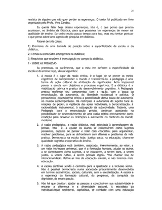 26
realista de alguém que não quer perder as esperanças. O texto foi publicado em livro
organizado pela Profa. Vera Candau.
Eu queria falar hoje dessas esperanças, isto é, o que penso que precisa
acontecer, no âmbito da Didática, para que possamos ter esperanças de mexer na
qualidade de ensino. Eu tenho muito pouco tempo para isso, mas vou tentar pontuar
o que penso sobre uma agenda de pesquisa em didática.
Falarei de três coisas:
1) Premissas de uma tomada de posição sobre a especificidade da escola e da
didática;
2) Temas ou conteúdos emergentes na didática;
3) Requisitos que se põem à investigação no campo da didática.
1 - SOBRE AS PREMISSAS
As premissas, os parâmetros, que a meu ver definem a especificidade da
escola e do ensino hoje, são as seguintes:
1. A escola é o lugar da razão critica, é o lugar de se prover os meios
cognitivos de compreender o mundo e transformá-lo, a pedagogia é uma
forma de ação cultural de atribuição de significados. Acho impossível
pensar a escola sem objetivos e processos cognitivos. E a didática é a
viabilização teórica e pratica do desenvolvimento cognitivo. A Pedagogia
precisa reafirmar seu compromisso com a razão, com a busca da
emancipação, da autonomia, da liberdade intelectual e política. O
pensamento pós-moderno critica a possibilidade dessa busca de autonomia
no mundo contemporâneo. Há restrições à autonomia do sujeito face às
relações de poder, à vigilância das ações individuais, à burocratização, à
racionalidade instrumental, à subjugação da subjetividade. Todavia, uma
Pedagogia para a emancipação precisa continuar apostando na
possibilidade de desenvolvimento de uma razão crítica precisamente como
condição para desvelar as restrições à autonomia no contexto do mundo
moderno.
2. A razão pedagógica, a razão didática, está associada à aprendizagem do
pensar, isto é, a ajudar os alunos se constituírem como sujeitos
pensantes, capazes de pensar e lidar com conceitos, para argumentar,
resolver problemas, para se defrontarem com dilemas e problemas da vida
pratica. Democracia na escola hoje, justiça social na educação, chama-se
qualidade cognitiva e operativa do ensino.
3. A razão pedagógica está também, associada, inerentemente, ao valor, a
um valor intrínseco universal, que é a formação humana, ajudar os outros
a se constituírem como sujeitos, a se educarem, a serem bons, a serem
justos, a serem cultos, a serem pessoas dignas. Vou chamar isso de
intencionalidade. Retire-se isso da educação escolar, e não teremos mais
educação.
4. A escola continua sendo o caminho para a igualdade e a inclusão social.
Não é possível democracia numa sociedade precariamente desenvolvida
em termos econômicos, sociais, culturais, sem a escolarização. A escola é
a esperança da formação cultural, do progresso, da conquista da
dignidade, da emancipação.
5. Não há que duvidar: ajudar as pessoas a constituírem sua subjetividade é
encarar a diferença e a diversidade cultural. A estratégia da
individualização neoliberal, capitalista, se combate com uma educação
 