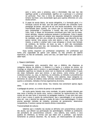 27
para o outro, para a presença, para a diversidade. Mas que isso não
signifique perder a universalidade, significa ver o particular e o universal
no particular. Faço meu o lema da educação obrigatória cunhado por
Gimeno Sacristan: uma escolaridade igual para sujeitos diferentes em uma
escola comum.
6. O papel da escola básica, da escola obrigatória, é a formação geral, é a
formação cultural de base, que não pode prescindir dos conteúdos numa
pedagogia d
o pensar, sob pena de ser uma escola excludente. Uma cultura
internalizada pelos sujeitos, um cultura que os instrumentos do pensar,
para compreender e transformar o mundo. Mas uma cultura geral. Ser
culto, hoje, é dispor de ferramentas conceituais para lidar com as coisas,
tomar decisões, resolver problemas pessoais e profissionais. Culta é aquela
pessoa que tem gosto em ampliar seus esquemas mentais de compreensão
da realidade, que tem uma atitude de curiosidade, que desconfia do que
parece normal. Uma pessoa culta está aberta a tudo o que não é ela
mesma, a aceitar e analisar tudo o que ultrapassa o círculo mais fechado
do cotidiano, do familiar, do local, ou seja, ir além das necessidades
imediatas. Mas, para isso, são necessários, sim, informação, conteúdos,
estratégias de pensamento.
Essas tarefas requerem um profissional competente. Um profissional que
tenha uma capacidade de operar com saberes. Eu falo primeiro de saberes
específicos, eu falo de conteúdos. Junto com isso, um saber-fazer e um saber sobre o
saber-fazer.
2. TEMAS E CONTEÚDOS
Primeiramente acho necessário dizer que a didática não dispensou as
categorias básicas da didática. A didática é a teoria e a prática do ensino, ela
investiga as relações entre o ensino e a aprendizagem. Ela investiga os processos de
mediações cognitivas na relação do aluno com os objetos de conhecimento. E quais
são essas mediações: para que ensinar, o que ensinar, como ensinar, em que
condições ensinar, ou, seja, os objetivos, os conteúdos, os métodos e procedimentos
e as formas organizativas do ensino. Todavia, como sabemos, essas categorias ou
elementos do campo do didático estão sofrendo realmente mudanças, especialmente
quanto a conteúdos, métodos e formas organizativas do ensino.
E aqui entram os novos temas. Vou listá-los mas comentarei apenas alguns
deles.
A pedagogia do pensar, ou o ensino do pensar e do aprender.
Há muita gente falando nisso como novidade, há gente também dizendo que
esse tema é herança da escola nova, outros o associam ao neotecnicismo etc. Para
muitos de nós esse tema é recorrente na pedagogia moderna. O que está claro para
mim é que o aluno é sujeito do conhecimento, que a aprendizagem é um processo
ativo etc. mas o domínio de saberes e modos de ação é uma aprendizagem. O aluno
precisa aprender métodos de trabalho, processos de pensamento, desenvolver
competências. É ensinar a pensar de maneira direta e sistemática.
Transversalidade de culturas –
Sabemos que o trabalho nas escolas se defronta com características culturais
dos alunos, que afetam sua participação nas aprendizagens. Também os professores
são portadores de características culturais - seus saberes, seus valores, e seus
quadros de referência, as formas com que lidam com a profissão – que marcam
fortemente as práticas docentes. Há, na escola, um intercruzamento de culturas.
 