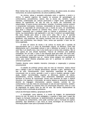 28
Pérez Gómez fala da cultura critica (a cientifica-crítica), da cultura social, da cultura
institucional, da cxultura experiencial, da cultura acadêmica (1999).
No mínimo, põe-se a necessária articulação entre o cognitivo, o social e o
afetivo. O aspecto cognitivo diz respeito ao processo de aprendizagem de
conhecimentos, procedimentos, valores. Mas os alunos são, também, sujeitos
concretos, condicionados por culturas particulares e origem social, portadores de
saberes de experiências. Na sala de aula os alunos vão constituindo sua
subjetividade. O ensino envolve sentimentos, emoções. O professor precisa conhecer
e compreender motivações, interesses, necessidades de alunos diferentes entre si,
ajudá-los na capacidade de comunicação com o mundo do outro, ter sensibilidade
para situar a relação docente no contexto físico, social e cultural do aluno. É,
também, importante que o professor ajude as crianças a aumentarem sua auto-
estima, sua autoconfiança, suas aspirações e, com isso, a construir sua subjetividade.
Não estou falando para deixar a coisa correr solta. Não é isso. É aprender
procedimentos, técnicas, meios, de tornar as experiências de sala de aula mais
agradáveis, mais prazerosas. Isso implica conversar mais com alunos, deixá-los falar,
expor seus sentimentos, seus desejos. Claro, temos que aprender a fazer isso de
forma organizada.
O tema da cultura da escola e da cultura na escola põe a questão do
interculturalismo que é o tema da diversidade cultural, da diferença. Como lidar
didaticamente com a diversidade cultural e com a diferença na escola e na sala de
aula? Não é um desafio novo, mas é uma tarefa que se tornou mais complexa. Não se
trata apenas de uma atitude humanista. Trata-se de enfrentar uma poderosa
contradição. Por um lado, o justo é uma educação igual para todos. Por outro lado,
também justo um ensino que contemple a diversidade dos alunos. Como promover
uma escolaridade integradora que ao mesmo tempo assegure uma qualidade de
ensino para todos? Estamos preparados para ver o particular no universal e o
universal no particular?
Trabalho docente como trabalho interativo (interação e cooperação) e processo
comunicacional
O trabalho do professor precisa cada vez mais ser interativo. Implica educar
para o diálogo e para as relações democráticas, aprender a gerir, administrar uma
sala de aula, interativamente. Como desenvolver capacidade de diálogo e
comunicação com os outros, aprender a ouvir o outro e ajudá-lo; aprender a pedir
ajuda, resolver mal-entendidos, respeitar as diferenças, domínio de valores,
procedimentos, normas, atitudes? Como desenvolver habilidades comunicativas,
aprimorar as técnicas de comunicação: formas mais eficientes de expor e explicar
conceitos e de organizar a informação, de mostrar objetos ou demonstrar processos,
domínio da linguagem informacional, postura corporal, controle da voz,
conhecimento e uso dos meios de comunicação na sala de aula? Importante, também,
considerar o ambiente ou contexto físico da comunicação educativa, como é o caso
da organização do espaço físico da sala de aula. São tarefas imprescindíveis da
formação inicial e continuada de professores.
Leitura da informação midiática, apropriação das NTCI.
A virtualidade, como sabemos, é o mundo da imagem, da representação
técnica do real. Do ponto de vista pedagógico, a questão é saber qual o papel das
imagens na formação intelectual, no desenvolvimento do pensamento, como ajudam
na conquista do conhecimento, como pode contribuir para a formação de sujeitos
pensantes. Que benefícios e que riscos as novas tecnologias da comunicação e
informação podem trazer para os processos formativos?
 