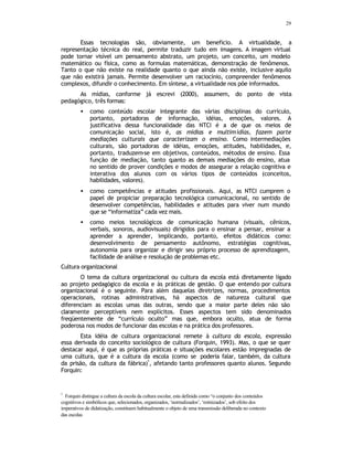 29
Essas tecnologias são, obviamente, um beneficio. A virtualidade, a
representação técnica do real, permite traduzir tudo em imagens. A imagem virtual
pode tornar visível um pensamento abstrato, um projeto, um conceito, um modelo
matemático ou física, como as formulas matemáticas, demonstração de fenômenos.
Tanto o que não existe na realidade quanto o que ainda não existe, inclusive aquilo
que não existirá jamais. Permite desenvolver um raciocínio, compreender fenômenos
complexos, difundir o conhecimento. Em síntese, a virtualidade nos põe informados.
As mídias, conforme já escrevi (2000), assumem, do ponto de vista
pedagógico, três formas:
• como conteúdo escolar integrante das várias disciplinas do currículo,
portanto, portadoras de informação, idéias, emoções, valores. A
justificativa dessa funcionalidade das NTCI é a de que os meios de
comunicação social, isto é, as mídias e multimídias, fazem parte
mediações culturais que caracterizam o ensino. Como intermediações
culturais, são portadoras de idéias, emoções, atitudes, habilidades, e,
portanto, traduzem-se em objetivos, conteúdos, métodos de ensino. Essa
função de mediação, tanto q
uanto as demais mediações do ensino, atua
no sentido de prover condições e modos de assegurar a relação cognitiva e
interativa dos alunos com os vários tipos de conteúdos (conceitos,
habilidades, valores).
• como competências e atitudes profissionais. Aqui, as NTCI cumprem o
papel de propiciar preparação tecnológica comunicacional, no sentido de
desenvolver competências, habilidades e atitudes para viver num mundo
que se “informatiza” cada vez mais.
• como meios tecnológicos de comunicação humana (visuais, cênicos,
verbais, sonoros, audiovisuais) dirigidos para o ensinar a pensar, ensinar a
aprender a aprender, implicando, portanto, efeitos didáticos como:
desenvolvimento de pensamento autônomo, estratégias cognitivas,
autonomia para organizar e dirigir seu próprio processo de aprendizagem,
facilidade de análise e resolução de problemas etc.
Cultura organizacional
O tema da cultura organizacional ou cultura da escola está diretamente ligado
ao projeto pedagógico da escola e às práticas de gestão. O que entendo por cultura
organizacional é o seguinte. Para além daquelas diretrizes, normas, procedimentos
operacionais, rotinas administrativas, há aspectos de natureza cultural que
diferenciam as escolas umas das outras, sendo que a maior parte deles não são
claramente perceptíveis nem explícitos. Esses aspectos tem sido denominados
freqüentemente de “currículo oculto” mas que, embora oculto, atua de forma
poderosa nos modos de funcionar das escolas e na prática dos professores.
Esta idéia de cultura organizacional remete à cultura da escola, expressão
essa derivada do conceito sociológico de cultura (Forquin, 1993). Mas, o que se quer
destacar aqui, é que as próprias práticas e situações escolares estão impregnadas de
uma cultura, que é a cultura da escola (como se poderia falar, também, da cultura
da prisão, da cultura da fábrica)
1
, afetando tanto professores quanto alunos. Segundo
Forquin:
1
Forquin distingue a cultura da escola da cultura escolar, esta definida como “o conjunto dos conteúdos
cognitivos e simbólicos que, selecionados, organizados, ‘normalizados’, ‘rotinizados’, sob efeito dos
imperativos de didatização, constituem habitualmente o objeto de uma transmissão deliberada no contexto
das escolas
 