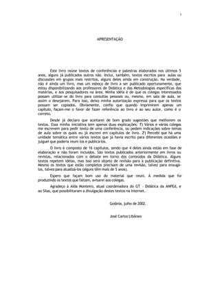 3
APRESENTAÇÃO
Este livro reúne textos de conferências e palestras elaborados nos últimos 5
anos, alguns já publicados outros não. Inclui, também, textos escritos para aulas ou
discussões em grupos mais restritos, alguns deles ainda em construção. Na verdade,
não é ainda um livro, mas um esboço de livro a ser publicado oportunamente, que
estou disponibilizando aos professores de Didática e das Metodologias específicas das
matérias, e aos pesquisadores na área. Minha idéia é de que os colegas interessados
possam utilizar-se do livro para consultas pessoais ou, mesmo, em sala de aula, se
assim o desejarem. Para isso, deixo minha autorização expressa para que os textos
possam ser copiados. Obviamente, confio que quando imprimirem apenas um
capítulo, façam-me o favor de fazer referência ao livro e ao seu autor, como é o
correto.
Desde já declaro que aceitarei de bom grado sugestões que melhorem os
textos. Essa minha iniciativa tem apenas duas explicações: 1
a
) Vários e várias colegas
me escrevem para pedir texto de uma conferência, ou pedem indicações sobre temas
de aula sobre os quais eu já escrevi em capítulos de livro. 2a
) Percebi que há uma
unidade temática entre vários textos que já havia escrito para diferentes ocasiões e
julguei que poderia reuni-los e publicá-los.
O livro é composto de 16 capítulos, sendo que 4 deles ainda estão em fase de
elaboração e não foram incluídos. São textos publicados anteriormente em livros ou
revistas, relacionados com o debate em torno dos conteúdos da Didática. Alguns
textos repetem idéias, mas isso será objeto de revisão para a publicação definitiva.
Mesmo os textos que estão completos precisam de uma revisão, talvez para enxugá-
los, talvez para atualizá-los (alguns têm mais de 5 anos).
Espero que façam bom uso do material que reuni. À medida que for
produzindo os textos que faltam, avisarei aos colegas.
Agradeço à Aída Monteiro, atual coordenadora do GT – Didática da ANPEd, e
ao Silas, que possibilitaram a divulgação destes textos na Internet.
Goiânia, julho de 2002.
José Carlos Libâneo
 