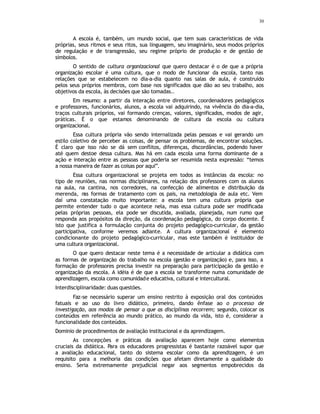 30
A escola é, também, um mundo social, que tem suas características de vida
próprias, seus ritmos e seus ritos, sua linguagem, seu imaginário, seus modos próprios
de regulação e de transgressão, seu regime próprio de produção e de gestão de
símbolos.
O sentido de cultura organizacional que quero destacar é o de que a própria
organização escolar é uma cultura, que o modo de funcionar da escola, tanto nas
relações que se estabelecem no dia-a-dia quanto nas salas de aula, é construído
pelos seus próprios membros, com base nos significados que dão ao seu trabalho, aos
objetivos da escola, às decisões que são tomadas..
Em resumo: a partir da interação entre diretores, coordenadores pedagógicos
e professores, funcionários, alunos, a escola vai adquirindo, na vivência do dia-a-dia,
traços culturais próprios, vai formando crenças, valores, significados, modos de agir,
práticas. É o que estamos denominando de cultura da escola ou cultura
organizacional.
Essa cultura própria vão sendo internalizada pelas pessoas e vai gerando um
estilo coletivo de perceber as coisas, de pensar os problemas, de encontrar soluções.
É claro que isso não se dá sem conflitos, diferenças, discordâncias, podendo haver
até quem destoe dessa cultura. Mas há em cada escola uma forma dominante de a
ação e interação entre as pessoas que poderia ser resumida nesta expressão: “temos
a nossa maneira de fazer as coisas por aqui”.
Essa cultura organizacional se projeta em todos as instâncias da escola: no
tipo de reuniões, nas normas disciplinares, na relação dos professores com os alunos
na aula, na cantina, nos corredores, na confecção de alimentos e distribuição da
merenda, n
as formas de tratamento com os pais, na metodologia de aula etc. Vem
daí uma constatação muito importante: a escola tem uma cultura própria que
permite entender tudo o que acontece nela, mas essa cultura pode ser modificada
pelas próprias pessoas, ela pode ser discutida, avaliada, planejada, num rumo que
responda aos propósitos da direção, da coordenação pedagógica, do corpo docente. É
isto que justifica a formulação conjunta do projeto pedagógico-curricular, da gestão
participativa, conforme veremos adiante. A cultura organizacional é elemento
condicionante do projeto pedagógico-curricular, mas este também é instituidor de
uma cultura organizacional.
O que quero destacar neste tema é a necessidade de articular a didática com
as formas de organização do trabalho na escola (gestão e organização) e, para isso, a
formação de professores precisa investir na preparação para participação da gestão e
organização da escola. A idéia é de que a escola se transforme numa comunidade de
aprendizagem, escola como comunidade educativa, cultural e intercultural.
Interdisciplinaridade: duas questões.
Faz-se necessário superar um ensino restrito à exposição oral dos conteúdos
fatuais e ao uso do livro didático, primeiro, dando ênfase ao o processo de
investigação, aos modos de pensar a que as disciplinas recorrem; segundo, colocar os
conteúdos em referência ao mundo prático, ao mundo da vida, isto é, considerar a
funcionalidade dos conteúdos.
Dominio de procedimentos de avaliação institucional e da aprendizagem.
As concepções e práticas da avaliação aparecem hoje como elementos
cruciais da didática. Para os educadores progressistas é bastante razoável supor que
a avaliação educacional, tanto do sistema escolar como da aprendizagem, é um
requisito para a melhoria das condições que afetam diretamente a qualidade do
ensino. Seria extremamente prejudicial negar aos segmentos empobrecidos da
 