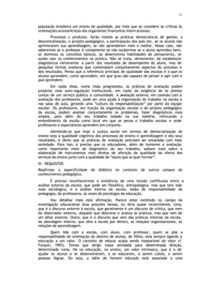 31
população brasileira um ensino de qualidade, por mais que se considere as críticas às
orientações economicistas dos organismos financeiros internacionais.
Processos x produtos. Serão inúteis as práticas democráticas de gestão, a
descentralização, o projeto pedagógico, a participação dos pais etc. se os alunos não
aprimorarem sua aprendizagem, se não aprenderem mais e melhor. Nesse caso, não
saberemos se o professor é competente se não soubermos se o aluno aprendeu bem,
se dominou os conceitos básicos, se desenvolveu habilidades de pensamento, se
soube usar os conhecimentos na prática. Não se trata, obviamente, de estabelecer
diagnósticos meramente a partir dos resultados de desempenho do aluno, mas de
pesquisar formas avaliavas que contemplem conjuntamente aspectos do processo e
dos resultados. Penso que a referência principal de qualidade das escolas é o que os
alunos aprendem, como aprendem, em que grau são capazes de pensar e agir com o
que aprendem.
Em razão disso, numa visão progressista, as práticas de avaliação podem
propiciar mais auto-regulação institucional, em razão da exigência de se prestar
contas de um serviço público à comunidade. A avaliação externa, em conexão com a
avaliação dos professores, pode ser uma ajuda à organização do trabalho na escola e
nas salas de aula, gerando uma “cultura da responsabilização” por parte da equipe
escolar. Os professores, em função da organização escolar e do projeto pedagógico
da escola, podem analisar conjuntamente os problemas, fazer diagnósticos mais
amplos, para além do seu trabalho isolado na sua matéria, reforçando o
entendimento da escola como local em que se pensa o trabalho escolar e onde
professores e especialistas aprendem em conjunto.
Admitindo-se que hoje a justiça social em termos de democratização do
ensino seja a qualidade cognitiva dos processos de ensino e aprendizagem e dos seus
resultados, é óbvio que as práticas de avaliação precisam ser encaradas com mais
seriedade. Para isso, é preciso que os educadores, além de tomarem a avaliação
como importante meio de diagnóstico do seu trabalho, saibam mais sobre a
elaboração de instrumentos mais diretos de aferição da qualidade da oferta dos
serviços de ensino junto com a qualidade do “aluno que se quer formar”.
III - REQUISITOS
Reafirmar a especificidade da didática no contexto de outros campos do
conhecimento pedagógico.
É preciso reconhecermos a existência de uma tensão conflituosa entre a
análise externa da escola, que pode ser filosófica, antropológica, mas que tem sido
mais sociológica, e a análise interna da escola, est6a de responsabilidade de
pedagogos, de professores, às vezes de psicólogos da educação.
Vou detalhar mais esta afirmação. Parece estar existindo no campo da
investigação educacional duas posições tensas, eu diria quase inconciliáveis. Uma,
que é o discurso externo à escola, que geralmente é um discurso de critica, que vem
do observador externo, daquele que descreve e analisa as práticas, mas que vem de
um olhar externo. Outra, que é o discurso que vem das práticas internas da escola,
da abordagem interna, que olha a escola por dentro, as relações organizacionais, as
relações de aprendizagem.
Quem lida com a escola, com aluno, com professor, quem se põe a
responsabilidade de orientação do destino de alunos, de filhos, está sempre ligando a
educação a um valor. O conceito de educar acaba sendo inseparável do valor cf.
Forquin, 1993). Temos que dirigir nossa atividade para determinada direção,
determinado rumo. Há na educação, no ensino, um valor intrínseco, que é o de
ajudar os alunos a se desenvolverem, a se educarem, a serem cultos, a serem
pessoas dignas. Ou seja, a idéia de homem educado está associada a uma
 