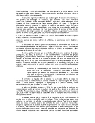 32
intencionalidade, a uma normatividade. Por isso educação e moral andam juntas,
pedagogia e ética andam juntas. É isso que caracteriza a análise interna da escola, a
abordagem prática interna da escola.
No entanto, é precisamente isso que a abordagem do observador externo põe
em questão, os sociólogos da educação, por exemplo. Essa visão normativa,
intencional, aparecerá numa abordagem externa, explicativa, como ideológica, como
suspeita de estar comprometida como alguma relação de poder. O discurso do
observador externo descreve e analisa as práticas da escola como fenômenos
inseridos numa relação de causalidade, pela ótica da determinação social dos
saberes, das praticas escolares etc. Sua características é sempre critica, sempre
denunciadora, de sempre colocar em suspeita o fato de nós, professores, estarmos a
serviço de outras causas, de que há uns poderes maiores que nos dominam.
Ir à pratica. Palavras do Perez Gomez sobre relação entre teorias da aprendizagem e
a pratica docente. Pesquisa empírica.
Resolver, dentro do campo teórico da didática, os confrontos entre didática e
currículo.
Os estudiosos da didática precisam reconhecer a positividade de muitas da
contribuições provenientes da pesquisa no campo do currículo. Embora permaneçam
as disputas entre os dois campos (Oliveira, Libâneo), a didática se enriquecerá com a
incorporação de temas do currículo.
Da minha parte, entendo que o currículo define-se como projeção do projeto
pedagógico, ou seja, o currículo é um desdobramento necessário do projeto
pedagógico, materializando intenções e propósitos em objetivos e conteúdos. Nesse
sentido, a proposta curricular é a orientação prática da ação de acordo com um
plano mais amplo, é um nível do planejamento entre o projeto pedagógico e a ação
prática. Enquanto projeção do projeto pedagógico, o currículo explicita o que
ensinar, o para que ensinar e o como ensinar, com base em decisões pedagógicas e
didáticas.
(Currículo) é a representação da cultura no cotidiano escolar (...). o
modo pelo qual se selecionam, classificam, distribuem e avaliam
conhecimentos no espaço das instituições escolares. (...) um modo
pelo qual a cultura é representada e reproduzida no cotidiano das
instituições escolares. (Pedra, 1999)
O currículo é a ligação entre a cultura e a sociedade exterior à escola e à
educação; entre o conhecimento e cultura herdados e a aprendizagem dos alunos;
entre a teoria (idéias, suposições e aspirações) e a prática possível, dadas
determinadas condições” (Gimeno Sacristan, 1999)
A primeira definição destaca a idéia de que o currículo se sustenta em
representações sociais presentes na cultura na qual se dá a teoria e a prática do
currículo. Representações, aqui, entendidas como idéias, conhecimentos, modos de
agir, que devem ser reproduzidos e produzidos para se assegurar o funcionamento de
um tipo de sociedade.
A segunda mostra que o currículo é a concretização do posicionamento da
escola face à cultura produzida pela sociedade. Existe ensino porque existe uma
cultura, e o currículo é a seleção e organização dessa cultura. Para Gimeno, o papel
social da escola se realiza através do currículo. Ou seja, o currículo representa a
seleção e organização da cultura. Quando os professores e a equipe escolar planejam
o currículo, eles realizam uma escolha para responder a estas indagações: o que
nossos alunos precisam aprender, para que aprender, em função de que aprender. Há
aí uma espécie de diálogo com a sociedade e entre a própria equipe de professores,
 