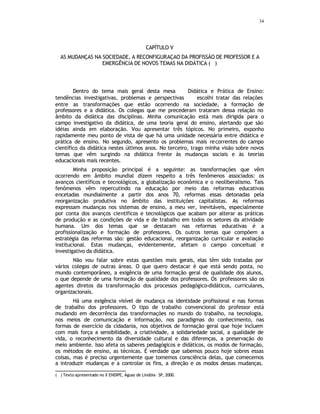 34
CAPÍTULO V
AS MUDANÇAS NA SOCIEDADE, A RECONFIGURAÇAO DA PROFISSÃO DE PROFESSOR E A
EMERGÊNCIA DE NOVOS TEMAS NA DIDÁTICA (
∗
)
Dentro do tema mais geral desta mesa  Didática e Prática de Ensino:
tendências investigativas, problemas e perspectivas  escolhi tratar das relações
entre as transformações que estão ocorrendo na sociedade, a formação de
professores e a didática. Os colegas que me precederam trataram dessa relação no
âmbito da didática das disciplinas. Minha comunicação está mais dirigida para o
campo investigativo da didática, de uma teoria geral do ensino, alertando que são
idéias ainda em elaboração. Vou apresentar três tópicos. No primeiro, exponho
rapidamente meu ponto de vista de que há uma unidade necessária entre didática e
prática de ensino. No segundo, apresento os problemas mais recorrentes do campo
científico da didática nestes últimos anos. No terceiro, trago minha visão sobre novos
temas que vêm surgindo na didática frente às mudanças sociais e às teorias
educacionais mais recentes.
Minha proposição principal é a seguinte: as transformações que vêm
ocorrendo em âmbito mundial dizem respeito a três fenômenos associados: os
avanços científicos e tecnológicos, a globalização econômica e o neoliberalismo. Tais
fenômenos vêm repercutindo na educação por meio das reformas educativas
encetadas mundialmente a partir dos anos 70, reformas essas detonadas pela
reorganização produtiva no âmbito das instituições capitalistas. As reformas
expressam mudanças nos sistemas de ensino, a meu ver, inevitáveis, especialmente
por conta dos avanços científicos e tecnológicos que acabam por alterar as práticas
de produção e as condições de vida e de trabalho em todos os setores da atividade
humana. Um dos temas que se destacam nas reformas educativas é a
profissionalização e formação de professores. Os outros temas que compõem a
estratégia das reformas são: gestão educacional, reorganização curricular e avaliação
institucional. Estas mudanças, evidentemente, afetam o campo conceitual e
investigativo da didática.
Não vou falar sobre estas questões mais gerais, elas têm sido tratadas por
vários colegas de outras áreas. O que quero destacar é que está sendo posta, no
mundo contemporâneo, a exigência de uma formação geral de qualidade dos alunos,
o que depende de uma formação de qualidade dos professores. Os professores são os
agentes diretos da transformação dos processos pedagógico-didáticos, curriculares,
organizacionais.
Há uma exigência visível de mudança na identidade profissional e nas formas
de trabalho dos professores. O tipo de trabalho convencional do professor está
mudando em decorrência das transformações no mundo do trabalho, na tecnologia,
nos meios de comunicação e informação, nos paradigmas do conhecimento, nas
formas de exercício da cidadania, nos objetivos de formação geral que hoje incluem
com mais força a sensibilidade, a criatividade, a solidariedade social, a qualidade de
vida, o reconhecimento da diversidade cultural e das diferenças, a preservação do
meio ambiente. Isso afeta os saberes pedagógicos e didáticos, os modos de formação,
os métodos de ensino, as técnicas. É verdade que sabemos pouco hoje sobres essas
coisas, mas é preciso urgentemente que tomemos consciência delas, que comecemos
a introduzir mudanças e a controlar os fins, a direção e os modos dessas mudanças.
( ∗
) Texto apresentado no X ENDIPE, Águas de Lindóia– SP, 2000.
 