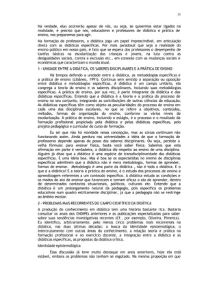 35
Na verdade, elas ocorrerão apesar de nós, ou seja, se quisermos estar ligados na
realidade, é preciso que nós, educadores e professores de didática e prática de
ensino, nos preparemos para agir.
Na formação de professores, a didática joga um papel imprescindível, em articulação
direta com as didáticas específicas. Por mais paradoxal que seja a realidade do
ensino público em nosso país, é fato que se espera dos professores o desempenho de
tarefas básicas na escolarização das crianças e jovens, na luta contra as
desigualdades sociais, contra a exclusão etc., em conexão com as mudanças sociais e
econômicas que caracterizam o mundo atual.
1 - UNIDADE ENTRE A DIDÁTICA, OS SABERES DISCIPLINARES E A PRÁTICA DE ENSINO
Há tempos defendo a unidade entre a didática, as metodologias específicas e
a prática de ensino (Libâneo, 1991). Continua sem sentido a separação ou oposição
entre didática e metodologias específicas. A didática é um campo unitário, ela
congrega a teoria do ensino e os saberes disciplinares, incluindo suas metodologias
específicas. A prática de ensino, por sua vez, é parte integrante da didática e das
didáticas específicas. Entendo que a didática é a teoria e a prática do processo de
ensino no seu conjunto, integrando as contribuições de outras ciências da educação.
As didáticas específicas têm como objeto as peculiaridades do processo de ensino em
cada uma das disciplinas escolares, no que se refere a objetivos, conteúdos,
métodos, formas de organização do ensino, conforme os vários níveis de
escolarização. A prática de ensino, incluindo o estágio, é o processo e o resultado da
formação profissional propiciada pela didática e pelas didáticas específicas, pelo
projeto pedagógico e curricular do curso de formação.
Eu sei que não há novidade nessa concepção, mas as coisas continuam não
funcionando assim. Ainda perdura nas universidades a idéia de que a formação de
professores depende apenas da posse dos saberes disciplinares. Ou seja, persiste a
velha fórmula: para ensinar física, basta você saber física. Sabemos que esta
afirmação em parte é verdadeira, a didática diz respeito ao ensino de uma disciplina.
Alguém já disse que a didática é uma espécie de transdisciplinaridade das didáticas
específicas. É uma idéia boa. Mas é boa se os especialistas no ensino de disciplinas
específicas admitirem que a didática não é mera metodologia, formas de aprender,
formas de ensinar. Metodologia é uma parte da didática , não é toda a didática. E o
que é a didática? É a teoria e prática do ensino, é o estudo dos processos de ensino e
aprendizagem referentes a um conteúdo específico. A didática estuda as condições e
os modos do ato de ensinar que favorecem e tornam eficaz o ato de aprender, dentro
de determinados contextos situacionais, políticos, culturais etc. Entendo que a
didática é um prolongamento natural da pedagogia, pois especifica os problemas
educativos num quadro estritamente disciplinar, já que a pedagogia não se restringe
ao âmbito escolar.
2 - PROBLEMAS MAIS RECORRENTES DO CAMPO CIENTÍFICO DA DIDÁTICA
A produção do conhecimento em didática tem uma história bastante rica. Bastaria
consultar os anais dos ENDIPEs anteriores e as publicações especializadas para saber
sobre suas tendências investigativas recentes (Cf., por exemplo, Oliveira, Pimenta).
Eu identifico, arbitrariamente, pelo menos cinco problemas mais recorrentes na
didática, nas duas últimas décadas: a busca da identidade epistemológica, o
intercruzamento com outras áreas do conhecimento, a relação teoria e prática na
formação profissional e no exercício docente, a integração entre a didática e as
didáticas específicas, as propostas da didática crítica.
Identidade epistemológica
Essa discussão já teve muito destaque em anos anteriores, hoje ela está
estável, embora os problemas não tenham se esgotado. Na mesma proporção em que
 