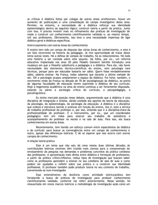 36
as críticas à didática feitas por colegas de outras áreas arrefeceram, houve um
aumento de publicações e uma consolidação do campo investigativo desta área.
Persiste, no entanto, a necessidade de a didática reforçar sua identidade
epistemológica dentro da seguinte lógica: construir teoria a partir da prática. Junto
com isso, é preciso investir mais no refinamento das práticas de investigação de
modo a construir um conhecimento cientificamente validado e, ao mesmo tempo,
útil aos professores. Obviamente, isso leva a uma necessidade imperiosa de ligar
didática geral e didáticas específicas.
Intercruzamento com outras áreas do conhecimento
O ensino tem sido um campo de disputas das várias áreas de conhecimento, e este é
um fato recorrente na história da pedagogia. Já tive oportunidade de tratar deste
tema outras vezes. Há a defesa de campos de trabalho, há os reducionismos. Há toda
uma história a ser contada sobre este assunto. Na Itália, por ex., um reforma
educativa implantada nos anos 20 pelo filósofo Giovanni Gentile introduziu uma
mudança em que a filosofia substituiria a pedagogia e a didática. Para ele, não havia
necessidade dos elementos técnico-científicos do ensino, nem psicologia nem
técnicas, porque para ser educador bastaria ser sábio. Quem fosse verdadeiramente
sábio, saberia ensinar. Na França, todos sabemos que durante a última metade do
séc. XIX a psicologia ocupou amplamente o espaço da didática. Foi forte, também, o
movimento vindo da França na década de 70 de sociologização da didática, ao ponto
de algumas faculdades de educação terem suprimido a didática de seu currículo.
Hoje a hegemonia acadêmica na área do ensino continua a ser fortemente disputada,
estando no páreo a sociologia crítica do currículo, a psicopedagogia, a
psicolinguística.
Eu tenho marcado posição nesse debate, argumentando que a didática é uma
disciplina de integração e síntese, dando unidade aos aportes da teoria da educação,
da psicologia, da epistemologia, da sociologia da educação. A didática é a disciplina
que ordena e estrutura teorias e práticas em função do ensino, isto é, está a serviço
do trabalho profissional do professor e, por isso, entendo que é a disciplina-chave da
profissionalidade do professor. É o instrumento, por ex., que um coordenador
pedagógico tem em mãos para exercer seu trabalho de assistência e
acompanhamento do professor na escola e na sala de aula. Para isso, ela busca
conhecimentos em outras áreas.
Recentemente, tem havido um esforço comum entre especialistas da didática
e do currículo para buscar as convergências entre um campo de conhecimento e
outro, apesar das diferenças teóricas. É de se esperar que isso ocorra com outros
campos de conhecimento.
A relação teoria-prática
Este é um tema que não saiu de cena nestas duas últimas décadas. As
contribuições teóricas recentes têm trazido mais clareza para a compreensão do
enraizamento da pesquisa nas demandas e problemas concretos da prática cotidiana
dos professores. A aproximação mais direta entre didática e formação de professores,
a partir da prática crítico-reflexiva, realça tipos de investigação que buscam saber
como os professores aprendem a ensinar no seu cotidiano de sala de aula e como
podem ser ajudados a refletir sobre sua prática e a construir sua identidade
profissional. O professor também pode produzir teoria no seu contexto de trabalho,
convertendo-se num investigador
Esse entendimento da docência como atividade teórico-prática tem
fortalecido a busca de práticas de investigação para produzir conhecimento
cientificamente validado, conforme me referi anteriormente. Nesse sentido, foi
ressuscitada em novos marcos teóricos a metodologia da investigação-ação como um
 