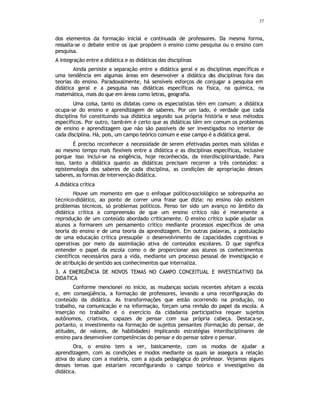 37
dos elementos da formação inicial e continuada de professores. Da mesma forma,
ressalta-se o debate entre os que propõem o ensino como pesquisa ou o ensino com
pesquisa.
A integração entre a didática e as didáticas das disciplinas
Ainda persiste a separação entre a didática geral e as disciplinas específicas e
uma tendência em algumas áreas em desenvolver a didática das disciplinas fora das
teorias do ensino. Paradoxalmente, há sensíveis esforços de conjugar a pesquisa em
didática geral e a pesquisa nas didáticas específicas na física, na química, na
matemática, mais do que em áreas como letras, geografia.
Uma coisa, tanto os didatas como os especialistas têm em comum: a didática
ocupa-se do ensino e aprendizagem de saberes. Por um lado, é verdade que cada
disciplina foi constituindo sua didática segundo sua própria história e seus métodos
específicos. Por outro, também é certo que as didáticas têm em comum os problemas
de ensino e aprendizagem que não são passíveis de ser investigados no interior de
cada disciplina. Há, pois, um campo teórico comum e esse campo é a didática geral.
É preciso reconhecer a necessidade de serem efetivadas pontes mais sólidas e
ao mesmo tempo mais flexíveis entre a didática e as disciplinas específicas, inclusive
porque isso inclui-se na exigência, hoje reconhecida, da interdisciplinaridade. Para
isso, tanto a didática quanto as didáticas precisam recorrer a três conteúdos: a
epistemologia dos saberes de cada disciplina, as condições de apropriação desses
saberes, as formas de intervenção didática.
A didática crítica
Houve um momento em que o enfoque político-sociológico se sobrepunha ao
técnico-didático, ao ponto de correr uma frase que dizia: no ensino não existem
problemas técnicos, só problemas políticos. Penso ter sido um avanço no âmbito da
didática crítica a compreensão de que um ensino crítico não é meramente a
reprodução de um conteúdo abordado criticamente. O ensino crítico supõe ajudar os
alunos a formarem um pensamento crítico mediante processos específicos de uma
teoria do ensino e de uma teoria da aprendizagem. Em outras palavras, a postulação
de uma educação crítica pressupõe o desenvolvimento de capacidades cognitivas e
operativas por meio da assimilação ativa de conteúdos escolares. O que significa
entender o papel da escola como o de proporcionar aos alunos os conhecimentos
científicos necessários para a vida, mediante um processo pessoal de investigação e
de atribuição de sentido aos conhecimentos que internaliza.
3. A EMERGÊNCIA DE NOVOS TEMAS NO CAMPO CONCEITUAL E INVESTIGATIVO DA
DIDATICA
Conforme mencionei no início, as mudanças sociais recentes afetam a escola
e, em conseqüência, a formação de professores, levando a uma reconfiguração do
conteúdo da didática. As transformações que estão ocorrendo na produção, no
trabalho, na comunicação e na informação, forçam uma revisão do papel da escola. A
inserção no trabalho e o exercício da cidadania participativa requer sujeitos
autônomos, criativos, capazes de pensar com sua própria cabeça. Destaca-se,
portanto, o investimento na formação de sujeitos pensantes (formação do pensar, de
atitudes, de valores, de habilidades) implicando estratégias interdisciplinares de
ensino para desenvolver competências do pensar e do pensar sobre o pensar.
Ora, o ensino tem a ver, basicamente, com os modos de ajudar a
aprendizagem, com as condições e modos mediante os quais se assegura a relação
ativa do aluno com a matéria, com a ajuda pedagógica do professor. Vejamos alguns
desses temas que estariam reconfigurando o campo teórico e investigativo da
didática.
 