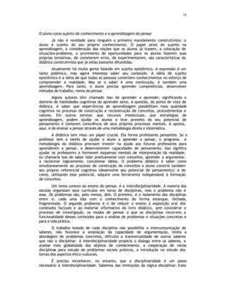 38
O aluno como sujeito do conhecimento e a aprendizagem do pensar
Já não é novidade para ninguém o primeiro mandamento construtivista: o
aluno é sujeito do seu próprio conhecimento. O papel ativo do sujeito na
aprendizagem, a consideração das noções que os alunos já trazem, a colocação de
situações-problema, o provimento de oportunidades para os alunos fazerem suas
próprias tentativas, de cometerem erros, de experimentarem, são características da
didática construtivista que já estão bastante difundidas.
Atualmente há muita gente falando em sujeito epistêmico. A expressão é um
tanto polêmica, mas agora interessa saber seu conteúdo. A idéia de sujeito
epistêmico é a idéia de que todas as pessoas constróem conhecimentos no esforço de
compreender a realidade. Mas se o saber é uma construção, é também uma
aprendizagem. Para tanto, o aluno precisa aprender competências, desenvolver
métodos de trabalho, meios do pensar.
Alguns autores têm chamado isso de aprender a aprender, significando o
domínio de habilidades cognitivas do aprender ativo. A questão, do ponto de vista da
didática, é saber que experiências de aprendizagem possibilitam mais qualidade
cognitiva no processo de construção e reconstrução de conceitos, procedimentos e
valores. Em outros termos: que recursos intelectuais, que estratégias de
aprendizagem, podem ajudar os alunos a tirar proveito do seu potencial de
pensamento e tomarem consciência de seus próprios processos mentais. A aposta,
aqui, é de ensinar a pensar através de uma metodologia direta e sistemática.
A didática tem nisso um papel crucial. Ela forma professores pensantes. Se o
professor tem a tarefa de ajudar o aluno a aprender a pensar, o programa e
metodologia da didática precisam investir na ajuda aos futuros professores para
aprenderem a pensar, a desenvolverem capacidades de pensamento. Isso significa
ajudar os professores a formarem esquemas mentais de interpretação da realidade,
eu chamaria isso de saber lidar praticamente com conceitos, aprender a argumentar,
a raciocinar logicamente, concatenar idéias. O problema didático é saber como
simultaneamente ao processo de construção de conceitos o aluno constrói também
seu próprio referencial cognitivo (desenvolve seu potencial de pensamento); e de
como, utilizando esse potencial, adquire uma ferramenta indispensável à formação
de conceitos.
Um tema conexo ao ensino do pensar, é a interdisciplinaridade. A maioria das
escolas organizam seus currículos em torno de disciplinas, mas o problema não é
esse. Os problemas são, pelo menos, dois. O primeiro, é o isolamento das disciplinas
entre si, cada uma lida com o conhecimento de forma estanque, fechada,
fragmentada. O segundo problema é o de reduzir o ensino à exposição oral dos
conteúdos factuais e ao material informativo do livro didático, sem considerar o
processo de investigação, os modos de pensar a que as disciplinas recorrem, a
funcionalidade desses conteúdos para a análise de problemas e situações concretas e
para a vida prática.
O trabalho isolado de cada disciplina não possibilita a intercomunicação de
saberes, não favorece a ampliação da capacidade de argumentação, limita a
abordagem de problemas concretos, dificulta a transversalidade de outros saberes
que não o disciplinar. A interdisciplinaridade propicia o dialogo entre os saberes, a
analise mais globalizada dos objetos de conhecimento, a cooperação de várias
disciplinas para estudo de problemas sociais práticos, a introdução no estudo dos
temas dos aspectos ético-culturais.
É preciso reconhecer, no entanto, que a disciplinaridade é um passo
necessário à interdisciplinaridade. Sabemos das limitações da lógica disciplinar: trata
 