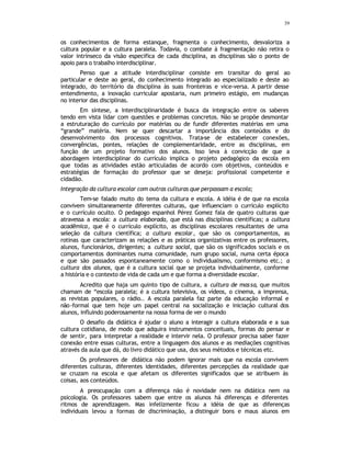 39
os conhecimentos de forma estanque, fragmenta o conhecimento, desvaloriza a
cultura popular e a cultura paralela. Todavia, o combate à fragmentação não retira o
valor intrínseco da visão especifica de cada disciplina, as disciplinas são o ponto de
apoio para o trabalho interdisciplinar.
Penso que a atitude interdisciplinar consiste em transitar do geral ao
particular e deste ao geral, do conhecimento integrado ao especializado e deste ao
integrado, do território da disciplina às suas fronteiras e vice-versa. A partir desse
entendimento, a inovação curricular apostaria, num primeiro estágio, em mudanças
no interior das disciplinas.
Em síntese, a interdisciplinaridade é busca da integração entre os saberes
tendo em vista lidar com questões e problemas concretos. Não se propõe desmontar
a estruturação do currículo por matérias ou de fundir diferentes matérias em uma
“grande” matéria. Nem se quer descartar a importância dos conteúdos e do
desenvolvimento dos processos cognitivos. Trata-se de estabelecer conexões,
convergências, pontes, relações de complementaridade, entre as disciplinas, em
função de um projeto formativo dos alunos. Isso leva à convicção de que a
abordagem interdisciplinar do currículo implica o projeto pedagógico da escola em
que todas as atividades estão articuladas de acordo com objetivos, conteúdos e
estratégias de formação do professor que se deseja: profissional competente e
cidadão.
Integração da cultura escolar com outras culturas que perpassam a escola;
Tem-se falado muito do tema da cultura e escola. A idéia é de que na escola
convivem simultaneamente diferentes culturas, que influenciam o currículo explícito
e o currículo oculto. O pedagogo espanhol Pérez Gomez fala de quatro culturas que
atravessa a escola: a cultura elaborada, que está nas disciplinas científicas; a cultura
acadêmica, que é o currículo explícito, as disciplinas escolares resultantes de uma
seleção da cultura científica; a cultura escolar, que são os comportamentos, as
rotinas que caracterizam as relações e as práticas organizativas entre os professores,
alunos, funcionários, dirigentes; a cultura social, que são os significados sociais e os
comportamentos dominantes numa comunidade, num grupo social, numa certa época
e que são passados espontaneamente como o individualismo, conformismo etc.; a
cultura dos alunos, que é a cultura social que se projeta individualmente, conforme
a história e o contexto de vida de cada um e que forma a diversidade escolar.
Acredito que haja um quinto tipo de cultura, a cultura de massa, que muitos
chamam de “escola paralela; é a cultura televisiva, os vídeos, o cinema, a imprensa,
as revistas populares, o rádio.. A escola paralela faz parte da educação informal e
não-formal que tem hoje um papel central na socialização e iniciação cultural dos
alunos, influindo poderosamente na nossa forma de ver o mundo
O desafio da didática é ajudar o aluno a interagir a cultura elaborada e a sua
cultura cotidiana, de modo que adquira instrumentos conceituais, formas do pensar e
de sentir, para interpretar a realidade e intervir nela. O professor precisa saber fazer
conexão entre essas culturas, entre a linguagem dos alunos e as mediações cognitivas
através da aula que dá, do livro didático que usa, dos seus métodos e técnicas etc.
Os professores de didática não podem ignorar mais que na escola convivem
diferentes culturas, diferentes identidades, diferentes percepções da realidade que
se cruzam na escola e que afetam os diferentes significados que se atribuem às
coisas, aos conteúdos.
A preocupação com a diferença não é novidade nem na didática nem na
psicologia. Os professores sabem que entre os alunos há diferenças e diferentes
ritmos de aprendizagem. Mas infelizmente ficou a idéia de que as diferenças
individuais levou a formas de discriminação, a distinguir bons e maus alunos em
 