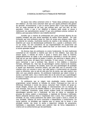 4
CAPÍTULO I
O ESSENCIAL DA DIDÁTICA E O TRABALHO DE PROFESSOR
Os alunos mais velhos comentam entre si: “Gosto dessa professora porque ela
tem didática”. Os mais novos costumam dizer que com aquela professora eles gostam
de aprender. Provavelmente, o que os alunos querem dizer é que essas professoras
têm um modo acertado de dar aula, que ensinam bem, que com eles, de fato,
aprendem. Então, o que é ter didática? A didática pode ajudar os alunos a
melhorarem seu aproveitamento escolar? O que uma professora precisa conhecer de
didática, para que possa melhorar o seu trabalho docente?
Acredito que a maioria do professorado tem como principal objetivo do seu
trabalho conseguir que seus alunos aprendam da melhor forma possível. Por mais
limitações que uma professora possa ter (falta de tempo para preparar aulas, falta
de material de consulta, insuficiente domínio da matéria e dos métodos de ensino,
desânimo por causa da desvalorização profissional etc.), quando a professora entra
na sua classe, ela tem consciência de sua responsabilidade em proporcionar aos
alunos um bom ensino. Apesar disso, saberá ela fazer um bom ensino, de modo que
os alunos aprendam melhor?
Há diversos tipos de professores no ensino fundamental. Os mais tradicionais
contentam-se em transmitir a matéria que está no livro didático. Suas aulas são
sempre iguais, o método de ensino é quase o mesmo para todas as matérias,
independentemente da idade e das características individuais e sociais dos alunos.
Pode até ser que esse método de passar a matéria, dar exercícios e depois cobrar o
conteúdo numa prova, dê alguns bons resultados. O mais comum, no entanto, é o
aluno memorizar o que o professor fala, decorar o livro didático e mecanizar
fórmulas, definições etc. Esse tipo de aprendizagem (vamos chamá-la de mecânica,
repetitiva) não é duradoura. Na verdade, aluno com uma aprendizagem de qualidade
é aquele que desenvolve raciocínio próprio, que sabe lidar com os conceitos e faz
relações entre um conceito e outro, que sabe aplicar o conhecimento em situações
novas ou diferentes, seja na sala de aula seja fora da escola, que sabe explicar uma
idéia com suas próprias palavras. Há professores tradicionais que sabem ensinar os
alunos a aprender assim, mas a maioria deles não se dá conta de que a aprendizagem
duradoura é aquela pela qual os alunos aprendem a lidar de forma independente com
os conhecimentos.
Os professores que se julgam mais atualizados (vamos chamá-los de
progressistas) variam bastante os métodos de ensino. Preocupam-se mais com as
diferenças individuais e sociais dos alunos, costumam fazer trabalho em grupo ou
estudo dirigido, tentam usar mais diálogo no relacionamento com as crianças, são
mais amorosos. Essa forma de trabalho didático é, sem dúvida, bem mais acertado do
que a tradicional. Entretanto, quase sempre acabam tendo um entendimento de
aprendizagem parecido com o tradicional. Na hora de cobrar os resultados do
processo de ensino, pedem a memorização, a repetição de fórmulas e definições.
Mesmo utilizando técnicas ativas e respeitando mais o aluno, fica a atividade pela
atividade. Ou seja, muitos professores não sabem como ajudar o aluno a, através de
uma atividade, elaborar de forma consciente e independente o conhecimento. Em
outras palavras, as atividades que organiza para os alunos não os levam a uma
atividade mental, não levam os alunos a adquirirem métodos de pensamento,
habilidades e capacidades mentais para poderem lidar de forma independente e
criativa com os conhecimentos que vão assimilando.
tepria
 
