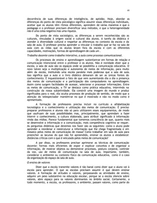40
decorrência de suas diferenças de inteligência, de aptidão. Hoje, abordar as
diferenças do ponto de vista psicológico significa assumir essas diferenças individuais,
aceitar que os alunos têm ritmos diferentes, aprendem de várias maneiras e que o
pedagogo e o professor precisam diversificar seus métodos, e que a heterogeneidade
não é uma coisa negativa mas uma riqueza.
Do ponto de vista sociológico, as diferenças a serem reconhecidas são as
culturais, vinculadas à origem social e cultural dos alunos. A tarefa da didática é
atender à diversidade cultural e respeitar as diferenças no contexto da escola e da
sala de aula. O professor precisa aprender a vincular o trabalho que se faz na sala de
aula com as vidas que os alunos levam fora da escola e com as diferentes
capacidades, motivações, formas de aprendizagem de cada um .
Trabalho docente como trabalho interativo, a aula como processo comunicacional.
Os processos de ensino e aprendizagem sustentam-se em formas de relação e
comunicação intencional entre o professor e os alunos. Não é novidade dizer que a
escola, a sala de aula são os espaços onde se possibilita a comunicação educativa. O
novo talvez seja a multiplicação e autonomia de meios de informação, para muito
além da escola, instituindo uma escola paralela mais poderosa que a sala de aula.
Isso significa que a aula e o livro didático deixaram de ser as únicas fontes do
conhecimento. É inquestionável o fato de que vem aumentando dia a dia a presença
dos meios de comunicação e a participação dos computadores na aprendizagem.
Assim como surgem facilidades de acessar, selecionar e processar informações. Entre
os meios de comunicação, a TV se destaca como prática educativa, intervindo na
construção da nossa subjetividade. Ela constrói uma imagem do mundo e produz
significados para o real, ela oculta processos de produção de sentido, de modo que a
atenção do telespectador mantém-se no que é mostrado e não no modo como é
apresentado.
A formação de professores precisa incluir no currículo a alfabetização
tecnológica e o conhecimento e utilização dos meios de comunicação. É preciso
preparar professores e alunos não só para utilizarem esses equipamentos, de modo
que usufruam de suas possibilidades mas, principalmente, que aprendam a fazer
intervir o conhecimento, a cultura elaborada, para atribuir significado à informação
vinda das mídias. Parece fundamental que tomemos consciência de que, quanto mais
se desenvolve a informação e a comunicação, mais competência cognitiva se requer.
As perguntas didáticas que devemos nos fazer são as seguintes: como o aluno pode
aprender a reordenar e reestruturar a informação que lhe chega fragmentada e em
mosaico pelos meios de comunicação de massa? Como trabalhar em sala de aula para
preencher as lacunas do que não foi apreendido, ensinar os alunos a estabelecer
distâncias críticas com o que é veiculado pelos meios de comunicação?
A par disso, os professores precisar aprimorar as técnicas de comunicação
docente: formas mais eficientes de expor e explicar conceitos e de organizar a
informação, de mostrar objetos ou demonstrar processos, postura corporal, controle
da voz, uso de meios de comunicação na sala de aula. Importante, também,
considerar o ambiente ou contexto físico da comunicação educativa, como é o caso
da organização do espaço da sala de aula.
O ensino de valores
Dizer que a escola transmite valores é tão banal como dizer que o aluno vai à
escola para aprender. O que as escolas precisam assumir é que devem ensinar
valores. A formação de atitudes e valores, perpassando as atividades de ensino,
adquire um peso substantivo na educação escolar, porque se a escola silencia sobre
valores, abre espaço para os valores dominantes no âmbito social. Certamente, a
todo momento, a escola, os professores, o ambiente, passam valores, como parte do
 