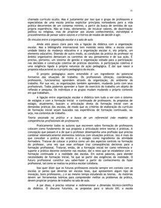 41
chamado currículo oculto. Mas é justamente por isso que o grupo de professores e
especialistas de uma escola precisa explicitar princípios norteadores para a vida
prática decorrentes de um consenso mínimo, a partir da busca de sentidos de sua
própria experiência. Não se trata, obviamente, de inculcar valores, de doutrinação
política ou religiosa, mas de propiciar aos alunos conhecimentos, estratégias e
procedimentos de pensar sobre valores e critérios de modos de decidir e agir.
Os vínculos entre a organização escolar e a sala de aula
Ainda está pouco clara para nós a ligação da didática com a organização
escolar. Mas a bibliografia internacional tem insistido nesta idéia: a escola como
unidade básica da mudança educativa e a organização escolar é, ela própria, um
elemento educativo. Dizendo de outro modo, as condições da prática do professor no
âmbito organizativo demarcam os caminhos de seu pensamento e de sua ação. É
preciso, portanto, um sistema de gestão e organização voltado para a participação
nas decisões e construção coletiva de práticas docentes. A participação coletiva é
uma exigência ligada à própria natureza da ação pedagógica. É daí que nasce a
proposta educacional ou o projeto pedagógico da escola.
O projeto pedagógico assim entendido é um ingrediente do potencial
formativo das situações de trabalho. Os profissionais (direção, coordenação,
professores, funcionários) aprendem através da organização, do ambiente de
trabalho. Por sua vez, as organizações também aprendem, mudando junto com seus
profissionais. Todos podemos aprender a fazer do exercício do trabalho um objeto de
reflexão e pesquisa. Os indivíduos e os grupos mudam mudando o próprio contexto
em que trabalham.
A ligação entre organização escolar e didática tem tudo a ver com o sistema
de estágios e com a formação inicial e continuada de professores. As propostas de
estágio, atualmente, buscam a articulação direta da formação inicial com as
demandas práticas das escolas, de modo que os critérios de elaboração do currículo
de formação inicial sejam buscados nas experiências de formação continuada, ou
seja, nos contextos de trabalho.
Teoria ancorada na prática e a busca de um referencial (não modelo) de
competências profissionais de professores
Praticamente todos os autores que escrevem sobre formação de professores
colocam como fundamento de sua proposta a articulação entre teorias e práticas. A
concepção que passam é a de que o professor desempenha uma profissão que precisa
combinar sistematicamente elementos teóricos com situações práticas. Isto é mais do
que conceber a prática de ensino e o estágio como ingrediente da atividade
formadora. Trata-se de colocar a prática como um dos aspectos centrais na formação
do professor, uma vez que esse enfoque traz conseqüências decisivas para a
formação profissional. Trata-se, então, de a formação inicial ter como referencia e
suporte a prática docente existente nas escolas; daí o nexo que se estabelece com a
formação continuada e a realidade das escolas. Em outras palavras, para atender
necessidades de formação inicial, há que se partir das exigências da realidade. O
futuro profissional constitui seu saber-fazer a partir do conhecimento do fazer
profissional, tal como se realiza na prática escolar cotidiana.
Isso quer dizer que os futuros professores estarão sempre em contato com as
escolas (e penso que deverias ser escolas boas, que apresentem algum tipo de
inovação, bons professores...) e ao mesmo tempo estudando as teorias. As matérias
devem ser ferramentas teóricas para compreender melhor os problemas da prática,
devem propiciar projetos de trabalho na sala de aula.
A par disso, é preciso retomar e redimensionar a dimensão técnico-científica
da didática. O discurso futurista, as propostas para o século XXI, a escola
 