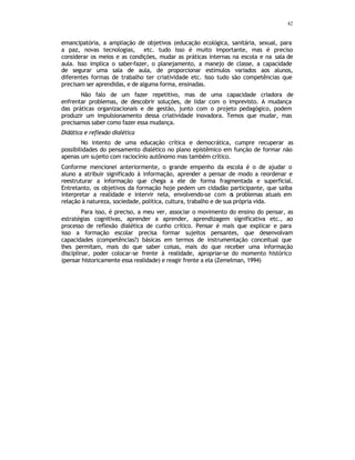 42
emancipatória, a ampliação de objetivos (educação ecológica, sanitária, sexual, para
a paz, novas tecnologias, etc. tudo isso é muito importante, mas é preciso
considerar os meios e as condições, mudar as práticas internas na escola e na sala de
aula. Isso implica o saber-fazer, o planejamento, a manejo de classe, a capacidade
de segurar uma sala de aula, de proporcionar estímulos variados aos alunos,
diferentes formas de trabalho ter criatividade etc. Isso tudo são competências que
precisam ser aprendidas, e de alguma forma, ensinadas.
Não falo de um fazer repetitivo, mas de uma capacidade criadora de
enfrentar problemas, de descobrir soluções, de lidar com o imprevisto. A mudança
das práticas organizacionais e de gestão, junto com o projeto pedagógico, podem
produzir um impulsionamento dessa criatividade inovadora. Temos que mudar, mas
precisamos saber como fazer essa mudança.
Didática e reflexão dialética
No intento de uma educação crítica e democrática, cumpre recuperar as
possibilidades do pensamento dialético no plano epistêmico em função de formar não
apenas um sujeito com raciocínio autônomo mas também crítico.
Conforme mencionei anteriormente, o grande empenho da escola é o de ajudar o
aluno a atribuir significado à informação, aprender a pensar de modo a reordenar e
reestruturar a informação que chega a ele de forma fragmentada e superficial.
Entretanto, os objetivos da formação hoje pedem um cidadão participante, que saiba
interpretar a realidade e intervir nela, envolvendo-se com o
s problemas atuais em
relação à natureza, sociedade, política, cultura, trabalho e de sua própria vida.
Para isso, é preciso, a meu ver, associar o movimento do ensino do pensar, as
estratégias cognitivas, aprender a aprender, aprendizagem significativa etc., ao
processo de reflexão dialética de cunho crítico. Pensar é mais que explicar e para
isso a formação escolar precisa formar sujeitos pensantes, que desenvolvam
capacidades (competências?) básicas em termos de instrumentação conceitual que
lhes permitam, mais do que saber coisas, mais do que receber uma informação
disciplinar, poder colocar-se frente à realidade, apropriar-se do momento histórico
(pensar historicamente essa realidade) e reagir frente a ela (Zemelman, 1994)
 