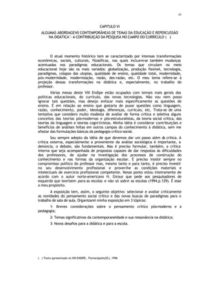 43
CAPITULO VI
ALGUMAS ABORDAGENS CONTEMPORÂNEAS DE TEMAS DA EDUCAÇÃO E REPERCUSSÃO
NA DIDÁTICA
•
- A CONTRIBUIÇÃO DA PESQUISA NO CAMPO DO CURRÍCULO (
∗
)
O atual momento histórico tem se caracterizado por intensas transformações
econômicas, sociais, culturais, filosóficas, nas quais incluem-se também mudanças
acentuadas nos paradigmas educacionais. Os temas que circulam no meio
educacional hoje são os mais variados: globalização, produção flexível, tecnologia,
paradigmas, colapso das utopias, qualidade de ensino, qualidade total, modernidade,
pós-modernidade, modernização, razão, des-razão, etc. O meu tema refere-se à
projeção dessas transformações na didática e, especialmente, no trabalho do
professor.
Várias mesas deste VIII Endipe estão ocupados com temais mais gerais das
políticas educacionais, do currículo, das novas tecnologias. Não vou nem posso
ignorar tais questões, mas desejo enfocar mais especificamente as questões de
ensino. É em relação ao ensino que gostaria de puxar questões como linguagem,
razão, conhecimento, poder, ideologia, diferenças, currículo, etc. Trata-se de uma
tentativa que considero muito modesta de avaliar de forma critica e seletiva alguns
conceitos das teorias pós-modernas e pós-estruturalistas, da teoria social crítica, das
teorias da linguagem e teorias cognitivistas. Minha idéia é considerar contribuições e
benefícios de análises feitas em outros campos do conhecimento à didática, sem me
afastar das formulações básicas da pedagogia crítico-social.
Sou sempre adepto da idéia de que devemos dar um passo além d
a critica. A
crítica externa, especialmente a proveniente da análise sociológica é importante, a
denúncia, o debate, são fundamentais. Mas é preciso formular, também, a crítica
interna que seja acompanhada de propostas capazes de dar respostas às dificuldades
dos professores, de ajudar na investigação dos processos de construção do
conhecimento e nas formas da organização escolar. É preciso insistir sempre no
compromisso político do professor mas, mesmo tanto e para tanto, é preciso investir
no seu desenvolvimento profissional e prover-lhe as condições materiais e
intelectuais de exercício profissional competente. Nesse ponto estou inteiramente de
acordo com o autor norte-americano H. Giroux que pede aos pesquisadores de
esquerda que teorizem para as escolas e não só sobre as escolas (1994,p.129). É esse
o meu propósito.
A exposição tem, assim, o seguinte objetivo: selecionar e avaliar criticamente
as novidades do pensamento social crítico e das novas buscas de paradigmas para o
trabalho de sala de aula. Organizarei minha exposição em 3 tópicos:
1- Breves considerações sobre o pensamento crítico pós-moderno e a
pedagogia;
2- Temas significativos da contemporaneidade e sua ressonância na didática;
3- Novos desafios para a didática e para a escola.
( ∗
) Texto apresentado no VIII ENDIPE, Florianópolis(SC), 1996
 
