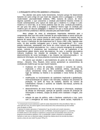 44
1. O PENSAMENTO CRÍTICO PÓS-MODERNO E A PEDAGOGIA
Vou abordar este ponto muito brevemente, inclusive porque foi desenvolvido
bastante em outro artigo em que tratei das relações entre a pedagogia e o embate
modernidade/ pós-modernidade (Libâneo, 1995). Gostaria de colocar, de início,
algumas questões: o que caracteriza a condição pós-moderna? Estamos vivendo no
mundo contemporâneo uma ruptura de modo que o moderno é o antigo e o pós-
moderno é o novo? Mas, se ao menos podemos falar de uma condição pós-moderna,
em que grau isso afeta a pedagogia e a didática? Haverá lugar na condição pós-
moderna para um discurso pedagógico e didático? Em que a escola precisa modificar-
se para enfrentar problemas e dilemas colocados pela pós-modernidade?
Meus colegas da mesa já anteciparam importantes elementos para a
compreensão disso que está sendo chamado de pós-modernidade ou teoria social pós-
moderna. Como se sabe, o termo parece ser ainda muito impreciso e instável. Mas eu
gostaria de assumir uma posição provisória para justificar minha argumentação. Para
isso, recorro à definição de pós-modernismo de H. Giroux (1993, p.46). Segundo esse
autor, há dois sentidos conjugados para o termo “pós-modernismo”: 1o.) como
posição intelectual, expressando uma forma de crítica cultural aos fundamentos do
modernismo (condição pós-moderna). 2o.) como o conjunto emergente de condições
sociais, culturais e econômicas que caracterizam a era do capitalismo e do
industrialismo global (teoria social pós-moderna). Ou seja, a condição pós-moderna
indicaria mudanças nas relações de produção, na natureza do Estado, no
desenvolvimento de novas tecnologias e seu impacto nas telecomunicações e no
sistema de informação, nas forças presentes no processo de globalização2
.
Os autores que estudam o pós-modernismo do ponto de vista da educação
(Giroux , McLaren, Silva, Rouanet, entre outros) apresentam as características da
condição pós-moderna que vou aqui resumir bastante.
• mudanças em torno da produção, circulação e consumo da cultura,
implicando a critica de uma idéia ocidental, elitista, colonialista, de
cultura (envolvendo temas como racionalidade, totalidade, progresso,
lugar do indivíduo na história e na sociedade) e novas formas de crítica
cultural;
• modificações no funcionamento do capitalismo implicando a globalização,
internacionalização do capital e dos mercados, mudanças nos processos de
produção, no perfil da força de trabalho, declínio do número de
trabalhadores manuais e aumento do trabalho não-manual, aumento do
setor de serviços;
• desenvolvimento de novas formas de tecnologia e informação, ampliação
da difusão da informação, aparição de aparatos culturais de produção de
informações e símbolos, colapso da divisão entre realidade e imagem, arte
e vida;
• redução do peso da política, onde o fatalismo substituiria a luta, junto
com a emergência de novos movimentos e atores sociais; implicando a
2
As interpretações do pós-modernismo a partir do campo educacional têm várias procedências. Optei, na
maior parte das vezes, por autores ligados à teoria educacional crítica norte-americana que têm recebido
maior divulgação no Brasil.
É oportuno, no entanto, apresentar as “metanarrativas” que, de acordo com Lyotard, marcaram a
modernidade: “emancipação progressiva da razão e da liberdade, emancipação progressiva ou catastrófica
do trabalho (fonte do valor alienado no capitalismo), enriquecimento da humanidade inteira através dos
progressos da tecnociência capitalista, e até, se considerando o próprio cristianismo na modernidade
(opondo-se, neste caso, ao classicismo antigo), salvação das criaturas através da conversão das almas à
narrativa crística do amor mártir”(Lyotard, 1993,p.31).
 