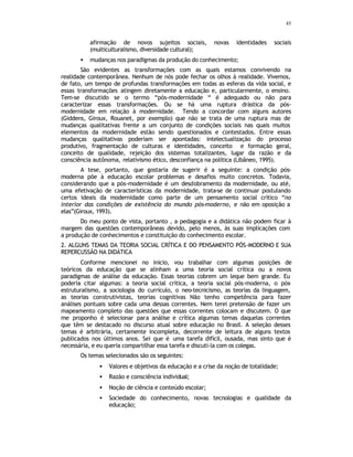 45
afirmação de novos sujeitos sociais, novas identidades sociais
(multiculturalismo, diversidade cultural);
• mudanças nos paradigmas da produção do conhecimento;
São evidentes as transformações com as quais estamos convivendo na
realidade contemporânea. Nenhum de nós pode fechar os olhos à realidade. Vivemos,
de fato, um tempo de profundas transformações em todas as esferas da vida social, e
essas transformações atingem diretamente a educação e, particularmente, o ensino.
Tem-se discutido se o termo “pós-modernidade “ é adequado ou não para
caracterizar essas transformações. Ou se há uma ruptura drástica da pós-
modernidade em relação à modernidade. Tendo a concordar com alguns autores
(Giddens, Giroux, Rouanet, por exemplo) que não se trata de uma ruptura mas de
mudanças qualitativas frente a um conjunto de condições sociais nas quais muitos
elementos da modernidade estão sendo questionados e contestados. Entre essas
mudanças qualitativas poderiam ser apontadas: intelectualização do processo
produtivo, fragmentação de culturas e identidades, conceito e formação geral,
conceito de qualidade, rejeição dos sistemas totalizantes, lugar da razão e da
consciência autônoma, relativismo ético, desconfiança na política (Libâneo, 1995).
A tese, portanto, que gostaria de sugerir é a seguinte: a condição pós-
moderna põe à educação escolar problemas e desafios muito concretos. Todavia,
considerando que a pós-modernidade é um desdobramento da modernidade, ou até,
uma efetivação de características da modernidade, trata-se de continuar postulando
certos ideais da modernidade como parte de um pensamento social crítico “no
interior das condições de existência do mundo pós-moderno, e não em oposição a
elas”(Giroux, 1993).
Do meu ponto de vista, portanto , a pedagogia e a didática não podem ficar à
margem das questões contemporâneas devido, pelo menos, às suas implicações com
a produção de conhecimentos e constituição do conhecimento escolar.
2. ALGUNS TEMAS DA TEORIA SOCIAL CRÍTICA E DO PENSAMENTO PÓS-MODERNO E SUA
REPERCUSSÃO NA DIDÁTICA
Conforme mencionei no inicio, vou trabalhar com algumas posições de
teóricos da educação que se alinham a uma teoria social crítica ou a novos
paradigmas de análise da educação. Essas teorias cobrem um leque bem grande. Eu
poderia citar algumas: a teoria social crítica, a teoria social pós-moderna, o pós-
estruturalismo, a sociologia do currículo, o neo-tecnicismo, as teorias da linguagem,
as teorias construtivistas, teorias cognitivas Não tenho competência para fazer
análises pontuais sobre cada uma dessas correntes. Nem terei pretensão de fazer um
mapeamento completo das questões que essas correntes colocam e discutem. O que
me proponho é selecionar para análise e crítica algumas temas daquelas correntes
que têm se destacado no discurso atual sobre educação no Brasil. A seleção desses
temas é arbitrária, certamente incompleta, decorrente de leitura de alguns textos
publicados nos últimos anos. Sei que é uma tarefa difícil, ousada, mas sinto que é
necessária, e eu queria compartilhar essa tarefa e discuti-la com os colegas.
Os temas selecionados são os seguintes:
• Valores e objetivos da educação e a crise da noção de totalidade;
• Razão e consciência individual;
• Noção de ciência e conteúdo escolar;
• Sociedade do conhecimento, novas tecnologias e qualidade da
educação;
 