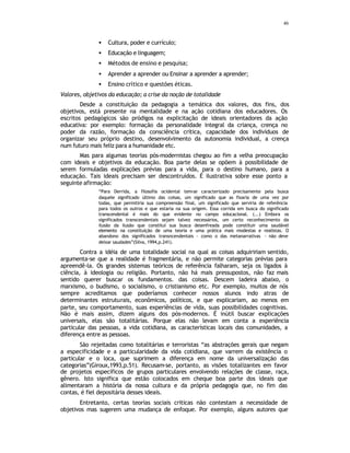 46
• Cultura, poder e currículo;
• Educação e linguagem;
• Métodos de ensino e pesquisa;
• Aprender a aprender ou Ensinar a aprender a aprender;
• Ensino crítico e questões éticas.
Valores, objetivos da educação; a crise da noção de totalidade
Desde a constituição da pedagogia a temática dos valores, dos fins, dos
objetivos, está presente na mentalidade e na ação cotidiana dos educadores. Os
escritos pedagógicos são pródigos na explicitação de ideais orientadores da ação
educativa: por exemplo: formação da personalidade integral da criança, crença no
poder da razão, formação da consciência crítica, capacidade dos indivíduos de
organizar seu próprio destino, desenvolvimento da autonomia individual, a crença
num futuro mais feliz para a humanidade etc.
Mas para algumas teorias pós-modernistas chegou ao fim a velha preocupação
com ideais e objetivos da educação. Boa parte delas se opõem à possibilidade de
serem formuladas explicações prévias para a vida, para o destino humano, para a
educação. Tais ideais precisam ser descontruídos. É ilustrativa sobre esse ponto a
seguinte afirmação:
“Para Derrida, a filosofia ocidental tem
-se caracterizado precisamente pela busca
daquele significado último das coisas, um significado que as fixaria de uma vez por
todas, que permitiria sua compreensão final, um significado que serviria de referência
para todos os outros e que estaria na sua origem. Essa corrida em busca do significado
transcendental é mais do que evidente no campo educacional. (...) Embora os
significados transcendentais sejam talvez necessários, um certo reconhecimento da
ilusão da ilusão que constitui sua busca desenfreada pode constituir uma saudável
elemento na constituição de uma teoria e uma prática mais modestas e realistas. O
abandono dos significados transncendentais - como o das metanarrativas - não deve
deixar saudades”(Silva, 1994,p.241).
Contra a idéia de uma totalidade social na qual as coisas adquiririam sentido,
argumenta-se que a realidade é fragmentária, e não permite categorias prévias para
apreendê-la. Os grandes sistemas teóricos de referência falharam, seja os ligados à
ciência, à ideologia ou religião. Portanto, não há mais pressupostos, não faz mais
sentido querer buscar os fundamentos. das coisas. Descem ladeira abaixo, o
marxismo, o budismo, o socialismo, o cristianismo etc. Por exemplo, muitos de nós
sempre acreditamos que poderíamos conhecer nossos alunos indo atras de
determinantes estruturais, econômicos, políticos, e que explicariam, ao menos em
parte, seu comportamento, suas experiências de vida, suas possibilidades cognitivas.
Não é mais assim, dizem alguns dos pós-modernos. É inútil buscar explicações
universais, elas são totalitárias. Porque elas não levam em conta a experiência
particular das pessoas, a vida cotidiana, as características locais das comunidades, a
diferença entre as pessoas.
São rejeitadas como totalitárias e terroristas “as abstrações gerais que negam
a especificidade e a particularidade da vida cotidiana, que varrem da existência o
particular e o loca, que suprimem a diferença em nome da universalização das
categorias”(Giroux,1993,p.51). Recusam-se, portanto, as visões totalizantes em favor
de projetos específicos de grupos particulares envolvendo relações de classe, raça,
gênero. Isto significa que estão colocados em cheque boa parte dos ideais que
alimentaram a história da nossa cultura e da própria pedagogia que, no fim das
contas, é fiel depositária desses ideais.
Entretanto, certas teorias sociais criticas não contestam a necessidade de
objetivos mas sugerem uma mudança de enfoque. Por exemplo, alguns autores que
 