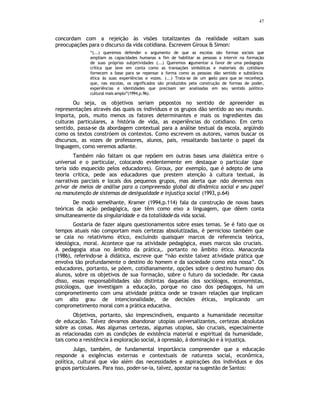 47
concordam com a rejeição às visões totalizantes da realidade voltam suas
preocupações para o discurso da vida cotidiana. Escrevem Giroux & Simon:
“(...) queremos defender o argumento de que as escolas são formas sociais que
ampliam as capacidades humanas a fim de habilitar as pessoas a intervir na formação
de suas próprias subjetividades (...) Queremos a
rgumentar a favor de uma pedagogia
crítica que leve em conta como as transações simbólicas e materiais do cotidiano
fornecem a base para se repensar a forma como as pessoas dão sentido e substância
ética às suas experiências e vozes. (...) Trata-se de um a
pelo para que se reconheça
que, nas escolas, os significados são produzidos pela construção de formas de poder,
experiências e identidades que precisam ser analisadas em seu sentido político-
cultural mais amplo”(1994,p.96).
Ou seja, os objetivos seriam propostos no sentido de apreender as
representações através das quais os indivíduos e os grupos dão sentido ao seu mundo.
Importa, pois, muito menos os fatores determinantes e mais os ingredientes das
culturas particulares, a história de vida, as experiências do cotidiano. Em certo
sentido, passa-se da abordagem contextual para a análise textual da escola, argüindo
como os textos constróem os contextos. Como escrevem os autores, vamos buscar os
discursos, as vozes de professores, alunos, pais, ressaltando bastante o papel da
linguagem, como veremos adiante.
Também não faltam os que repõem em outras bases uma dialética entre o
universal e o particular, colocando evidentemente em destaque o particular (que
teria sido esquecido pelos educadores). Giroux, por exemplo, que é adepto de uma
teoria crítica, pede aos educadores que prestem atenção à cultura textual, às
narrativas parciais e locais dos pequenos grupos, mas alerta que não devemos nos
privar de meios de análise para a compreensão global da dinâmica social e seu papel
na manutenção de sistemas de desigualdade e injustiça social (1993, p.64)
De modo semelhante, Kramer (1994,p.114) fala da construção de novas bases
teóricas da ação pedagógica, que têm como eixo a linguagem, que dêem conta
simultaneamente da singularidade e da totalidade da vida social.
Gostaria de fazer alguns questionamentos sobre esses temas. Se é fato que os
tempos atuais não comportam mais certezas absolutizadas, é pernicioso também que
se caia no relativismo ético, excluindo quaisquer marcos de referencia teórica,
ideológica, moral. Acontece que na atividade pedagógica, esses marcos são cruciais.
A pedagogia atua no âmbito da prática,. portanto no âmbito ético. Manacorda
(1986), referindo-se à didática, escreve que “não existe talvez atividade prática que
envolva tão profundamente o destino do homem e da sociedade como esta nossa”. Os
educadores, portanto, se põem, cotidianamente, opções sobre o destino humano dos
alunos, sobre os objetivos de sua formação, sobre o futuro da sociedade. Por causa
disso, essas responsabilidades são distintas daquelas dos sociólogos, economistas,
psicólogos, que investigam a educação, porque no caso dos pedagogos, há um
comprometimento com uma atividade prática onde se travam relações que implicam
um alto grau de intencionalidade, de decisões éticas, implicando um
comprometimento moral com a prática educativa.
Objetivos, portanto, são imprescindíveis, enquanto a humanidade necessitar
de educação. Talvez devamos abandonar utopias universalizantes, certezas absolutas
sobre as coisas. Mas algumas certezas, algumas utopias, são cruciais, especialmente
as relacionadas com as condições de existência material e espiritual da humanidade,
tais como a resistência à exploração social, à opressão, à dominação e à injustiça.
Julgo, também, de fundamental importância compreender que a educação
responde a exigências externas e contextuais de natureza social, econômica,
política, cultural que vão além das necessidades e aspirações dos indivíduos e dos
grupos particulares. Para isso, poder-se-ia, talvez, apostar na sugestão de Santos:
 