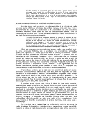 48
“A idéia moderna da racionalidade global da vida social e pessoal acabou por se
desintegrar numa miríade de mini-racionalidades ao serviço de uma irracionalidade
global, inabarcável e incontrolável. É possível reinventar as mini-racionalidades da
vida de modo a que elas deixem de ser partes de um todo e passem a ser totalidades
presentes em múltiplas partes. É esta a lógica de uma possível pós-modernidade de
resistência” (Santos, 1995, p.102).
A razão e o desenvolvimento da consciência individual autônoma
Um dos temas mais presentes nos pós-modernistas é a rejeição da razão
universal como critério de orientação da conduta humana. Junto com isso, vem a
desconstrução da noção de subjetividade e da possibilidade de uma consciência
individual autônoma, assim como da idéia de conscientização política, caras às
pedagogias de esquerda. Silva fala de um desalojamento do sujeito do humanismo e
sua consciência do centro do mundo social:
“A filosofia da consciência, firmemente assentada na suposição da existência de uma
consciência humana que seria a fonte de todo significado e de toda ação, é deslocada
em favor de uma visão que coloca em seu lugar o papel das categorizações e divisões
estabelecidas pela linguagem e pelo discurso, entendido como o conjunto dos
dispositivos linguísticos pelos quais a ‘realidade’ é definida. A autonomia do sujeito e
de sua consciência cede lugar a um mundo social constituído em anterioridade e
precedentemente àquele sujeito, nalinguagem e pela linguagem”(1994,p.236).
Não é que o pensamento pós-modernista ignore a razão; o que propõe é tomá-
la como construção histórica, isto é, produzida em circunstâncias localizadas,
particulares. Questiona-se - como gostam de dizer os críticos pós-modernos - a idéia
ocidental de razão (eurocêntrica, masculina, branca, burguesa...). Quanto à idéia de
formação de uma consciência autônoma, crítica, questiona-se que os indivíduos
possam ser capazes de autodeterminar seu destino e pautar sua vida através da
compreensão racional das coisas. A crítica pós-moderna dirá que a subjetividade não
é inata, não nasce racional; ela é socialmente construída, “produzida numa gama de
práticas discursivas - econômicas, sociais, políticas - cujos significados são um
terreno constante de luta pelo poder”(Weeden in Giroux,1993). É a linguagem que
constrói a subjetividade do indivíduo sob formas socialmente específicas.
Argumenta-se, também, que a razão deve ser considerada junto com outras
dimensões como as afetivas, estéticas etc. Além disso, tem sido freqüente, por conta
da rejeição da razão universal, abstrata, o questionamento do próprio saber, do seu
papel formativo na escola e da própria escola como instituição anacrônica . Os
críticos dizem que não se pode investir no desenvolvimento de uma criança
pensante, racional, fora do mundo textual particular da criança, fora da esfera dos
discursos particulares (Silva,1996; Kramer,1994).
É possível acatar muitas das críticas à idéia de uma razão universal,
especialmente aquela proveniente do discurso liberal em que a razão instrumental
visa estabelecer os meios de dominação técnica do mundo natural e social. Nessas
condições, a racionalidade técnica transforma-se em dominação, por onde saber e
conhecimento tornam-se sinônimos de poder. Pode-se, por outro lado, desconfiar do
deslumbramento de alguns autores por versões do pós-modernismo das quais se
deduzem críticas fáceis à escola e ao trabalho docente. Outros autores postulam, no
entanto, recuperar a dimensão da interação humana tendo em vista uma
racionalidade não-instrumental, ou seja, uma razão crítica emancipadora. Neste
caso, trata-se de defender o racionalismo do projeto iluminista, ainda válido para o
nosso tempo.
Se é verdade que a racionalidade da modernidade produziu, em nome da
razão, injustiças, desigualdades, exclusão social, é momento de resgatar sua dívida
mediante a crítica da razão instrumental e a recuperação da razão crítica como meio
 